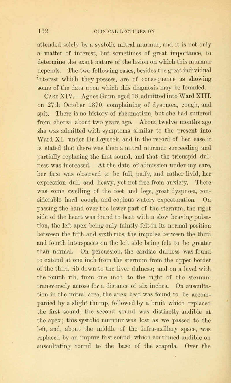 attended solely by a systolic mitral murmur, and it is not only a matter of interest, but sometimes of great importance, to determine the exact nature of the lesion on which this murmur depends. The two following cases, besides the great individual interest which they possess, are of consequence as showing some of the data upon which this diagnosis may be founded. Case XIV.—Agnes Gunn, aged 18, admitted into Ward XIII. on 27th October 1870, complaining of dyspnoea, cough, and spit. There is no history of rheumatism, but she had suffered from chorea about two years ago. About twelve months ago she was admitted with symptoms similar to the present into Ward XI. under Dr Laycock, and in the record of her case it is stated that there was then a mitral murmur succeeding and partially replacing the first sound, and that the tricuspid dul- ness was increased. At the date of admission under my care, her face was observed to be full, puffy, and rather livid, her expression dull and heavy, yet not free from anxiety. There was some swelling of the feet and legs, great dyspnoea, con- siderable hard cough, and copious watery expectoration. On passing the hand over the lower part of the sternum, the right side of the heart was found to beat with a slow heaving pulsa- tion, the left apex being only faintly felt in its normal position between the fifth and sixth ribs, the impulse between the third and fourth interspaces on the left side being felt to be greater than normal. On percussion, the cardiac dulness was found to extend at one inch from the sternum from the upper border of the third rib down to the liver dulness; and on a level with the fourth rib, from one inch to the right of the sternum transversely across for a distance of six inches. On ausculta- tion in the mitral area, the apex beat was found to be accom- panied by a slight thump, followed by a bruit which replaced the first sound; the second sound was distinctly audible at the apex; this systolic murmur was lost as we passed to the left, and, about the middle of the infra-axillary space, was replaced by an impure first sound, which continued audible on auscultating round to the base of the scapula. Over the