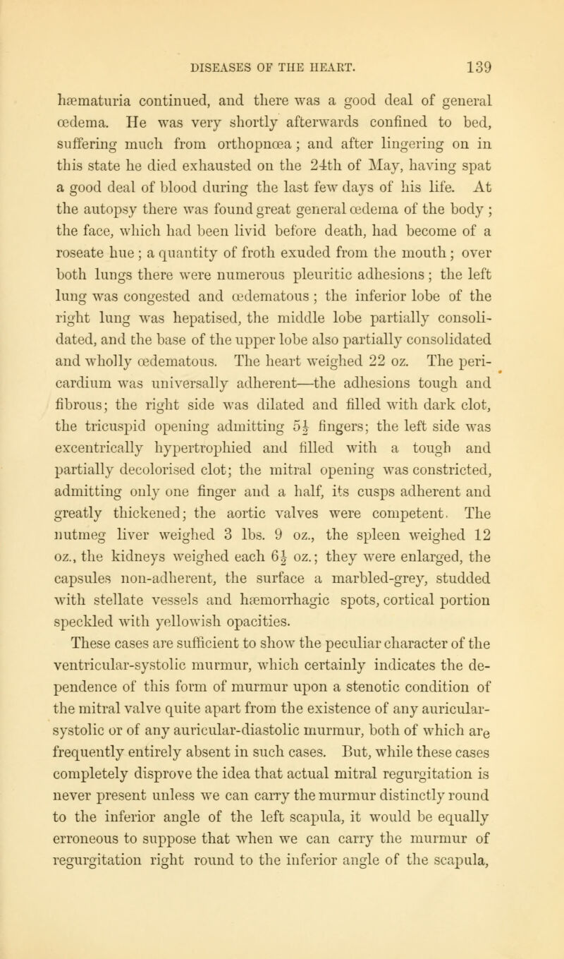 hematuria continued, and there was a good deal of general cedema. He was very shortly afterwards confined to bed, suffering much from orthopnoea; and after lingering on in this state he died exhausted on the 24th of May, having spat a good deal of blood during the last few days of his life. At the autopsy there was found great general oedema of the body ; the face, which had been livid before death, had become of a roseate hue ; a quantity of froth exuded from the mouth ; over both lungs there were numerous pleuritic adhesions; the left lung was congested and cedematous ; the inferior lobe of the right lung was hepatised, the middle lobe partially consoli- dated, and the base of the upper lobe also partially consolidated and wholly cedematous. The heart weighed 22 oz. The peri- cardium was universally adherent—the adhesions tough and fibrous; the right side was dilated and filled with dark clot, the tricuspid opening admitting oh fingers; the left side was excentrically hypertrophied and filled with a tough and partially decolorised clot; the mitral opening was constricted, admitting only one finger and a half, its cusps adherent and greatly thickened; the aortic valves were competent. The nutmeg liver weighed 3 lbs. 9 oz., the spleen weighed 12 oz., the kidneys weighed each 6| oz.; they were enlarged, the capsules non-adherent, the surface a marbled-grey, studded with stellate vessels and haemorrhagic spots, cortical portion speckled with yellowish opacities. These cases are sufficient to show the peculiar character of the ventricular-systolic murmur, which certainly indicates the de- pendence of this form of murmur upon a stenotic condition of the mitral valve quite apart from the existence of any auricular- systolic or of any auricular-diastolic murmur, both of which are frequently entirely absent in such cases. But, while these cases completely disprove the idea that actual mitral regurgitation is never present unless we can carry the murmur distinctly round to the inferior angle of the left scapula, it would be equally erroneous to suppose that when we can carry the murmur of regurgitation right round to the inferior angle of the scapula,