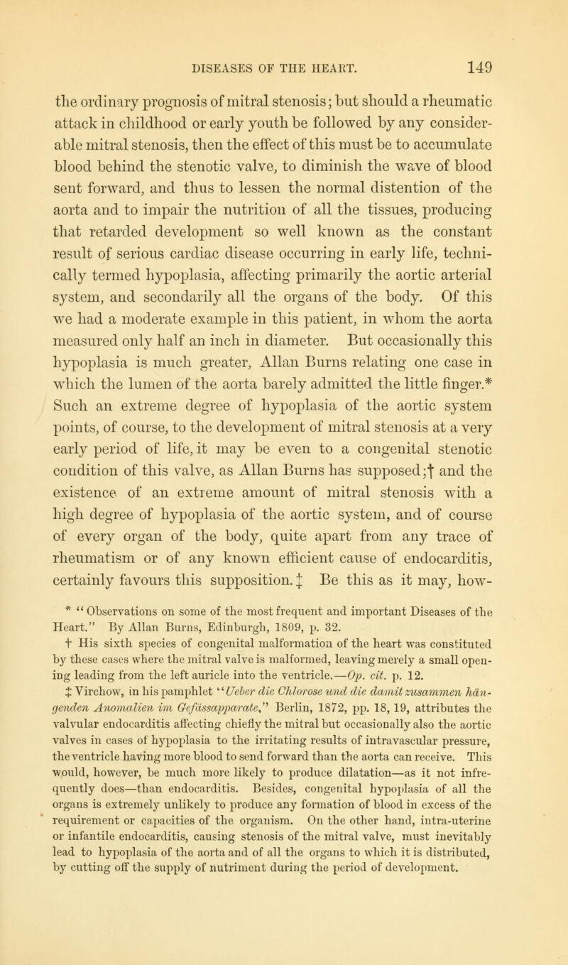 the ordinary prognosis of mitral stenosis; but should a rheumatic attack in childhood or early youth be followed by any consider- able mitral stenosis, then the effect of this must be to accumulate blood behind the stenotic valve, to diminish the wave of blood sent forward, and thus to lessen the normal distention of the aorta and to impair the nutrition of all the tissues, producing that retarded development so well known as the constant result of serious cardiac disease occurring in early life, techni- cally termed hypoplasia, affecting primarily the aortic arterial system, and secondarily all the organs of the body. Of this we had a moderate example in this patient, in w7hom the aorta measured only half an inch in diameter. But occasionally this hypoplasia is much greater, Allan Burns relating one case in which the lumen of the aorta barely admitted the little finger.* Such an extreme degree of hypoplasia of the aortic system points, of course, to the development of mitral stenosis at a very early period of life, it may be even to a congenital stenotic condition of this yalve, as Allan Burns has supposed;] and the existence of an extreme amount of mitral stenosis with a high degree of hypoplasia of the aortic system, and of course of every organ of the body, quite apart from any trace of rheumatism or of any known efficient cause of endocarditis, certainly favours this supposition. J Be this as it may, how- *  Observations on some of the most frequent and important Diseases of the Heart. By Allan Burns, Edinburgh, 1809, p. 32. t His sixth species of congenital malformation of the heart was constituted by these cases where the mitral valve is malformed, leaving merely a small open- icg leading from the left auricle into the ventricle.—Op. cit. p. 12. X Virchow, in his pamphlet g' Ueber die Chlorose und die damit zusammen han- genden Anomalien im Gefiissapparate^ Berlin, 1872, pp. 18, 19, attributes the valvular endocarditis affecting chiefly the mitral but occasionally also the aortic valves in cases of hypoplasia to the irritating results of intravascular pressure, the ventricle having more blood to send forward than the aorta can receive. This would, however, be much more likely to produce dilatation—as it not infre- quently does—than endocarditis. Besides, congenital hypoplasia of all the organs is extremely unlikely to produce any formation of blood in excess of the requirement or capacities of the organism. On the other hand, intra-uterine or infantile endocarditis, causing stenosis of the mitral valve, must inevitably lead to hypoplasia of the aorta and of all the organs to which it is distributed, by cutting off the supply of nutriment during the period of development.