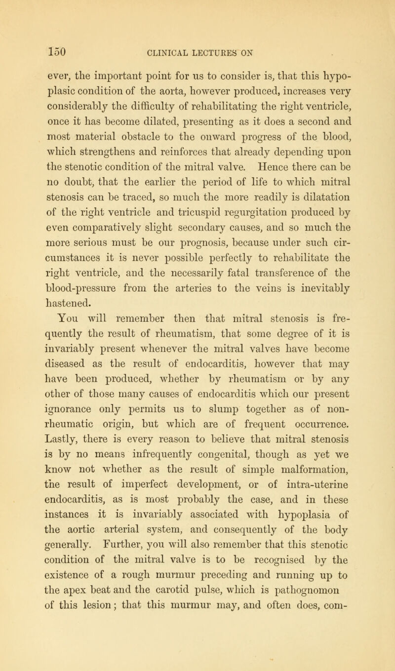 ever, the important point for us to consider is, that this hypo- plasia condition of the aorta, however produced, increases very considerably the difficulty of rehabilitating the right ventricle, once it has become dilated, presenting as it does a second and most material obstacle to the onward progress of the blood, which strengthens and reinforces that already depending upon the stenotic condition of the mitral valve. Hence there can be no doubt, that the earlier the period of life to which mitral stenosis can be traced, so much the more readily is dilatation of the right ventricle and tricuspid regurgitation produced by even comparatively slight secondary causes, and so much the more serious must be our prognosis, because under such cir- cumstances it is never possible perfectly to rehabilitate the right ventricle, and the necessarily fatal transference of the blood-pressure from the arteries to the veins is inevitably hastened. You will remember then that mitral stenosis is fre- quently the result of rheumatism, that some degree of it is invariably present whenever the mitral valves have become diseased as the result of endocarditis, however that may have been produced, whether by rheumatism or by any other of those many causes of endocarditis which our present ignorance only permits us to slump together as of non- rheumatic origin, but which are of frequent occurrence. Lastly, there is every reason to believe that mitral stenosis is by no means infrequently congenital, though as yet we know not whether as the result of simple malformation, the result of imperfect development, or of intra-uterine endocarditis, as is most probably the case, and in these instances it is invariably associated with hypoplasia of the aortic arterial system, and consequently of the body generally. Further, you will also remember that this stenotic condition of the mitral valve is to be recognised by the existence of a rough murmur preceding and running up to the apex beat and the carotid pulse, which is pathognomon of this lesion; that this murmur may, and often does, com-