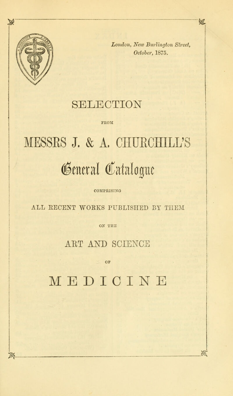 London, New Burlington Street, October, 1875. SELECTION FROM MESSRS J. & A. CHURCHILL'S General (fetelapc COMPRISING ALL KECENT WOEKS PUBLISHED BY THEM ON Til] ART AND SCJDENCI or MEDICINE