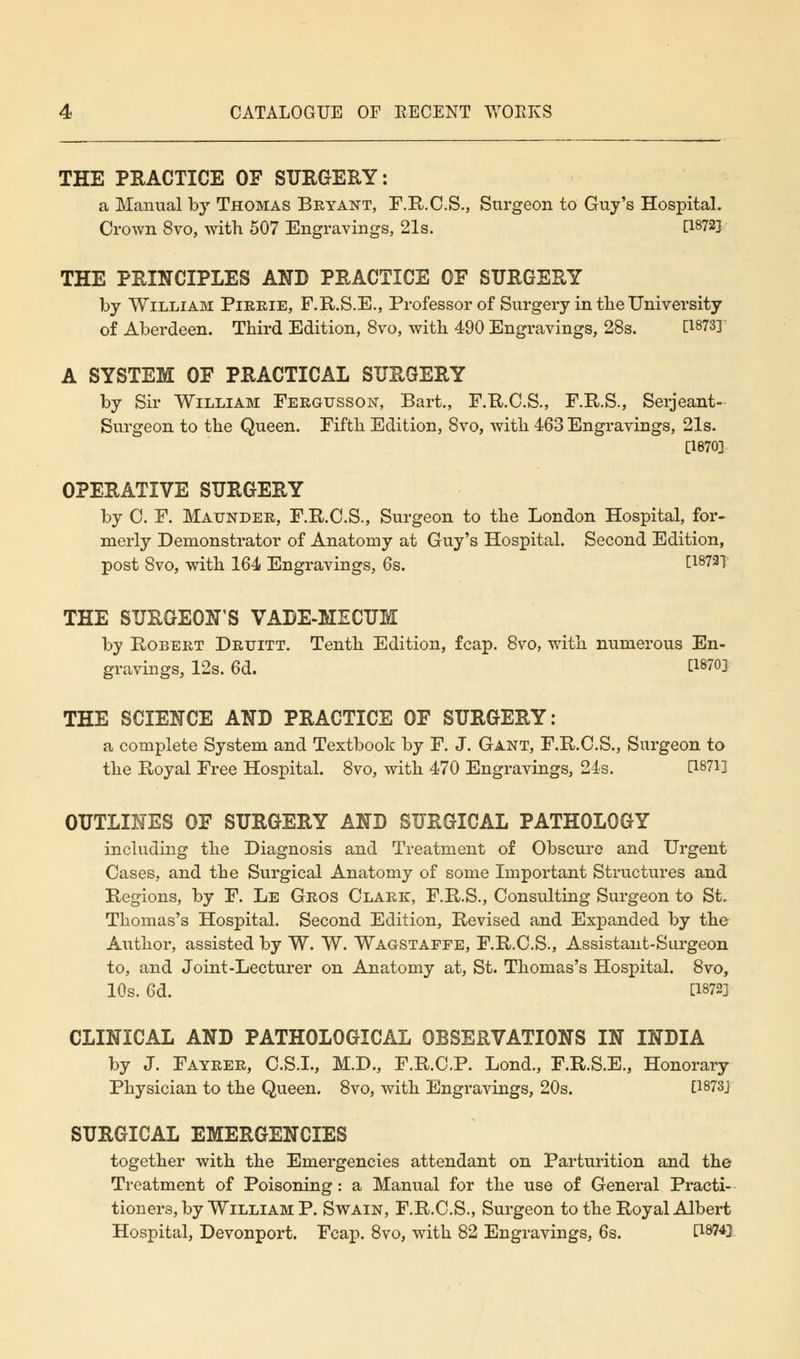 THE PRACTICE OF SURGERY: a Manual by Thomas Bryant, F.R.C.S., Surgeon to Guy's Hospital. Crown 8vo, with 507 Engravings, 21s. n872] THE PRINCIPLES AND PRACTICE OF SURGERY by William Pirrie, F.R.S.E., Professor of Surgery in the University of Aberdeen. Third Edition, 8vo, with 490 Engravings, 28s. [1873]' A SYSTEM OF PRACTICAL SURGERY by Sir William Fergusson, Bart., F.R.C.S., F.R.S., Serjeant- Surgeon to the Queen. Fifth Edition, 8vo, with 463 Engravings, 21s. [1670] OPERATIVE SURGERY by 0. F. Maunder, F.R.C.S., Surgeon to the London Hospital, for- merly Demonstrator of Anatomy at Guy's Hospital. Second Edition, post 8vo, with 164 Engravings, 6s. [1872] THE SURGEON'S VADE-MECUM by Robert Drxjitt. Tenth Edition, fcap. 8vo, with numerous En- gravings, 12s. 6d. [1870] THE SCIENCE AND PRACTICE OF SURGERY: a complete System and Textbook by F. J. Gant, F.R.C.S., Surgeon to the Royal Free Hospital. 8vo, with 470 Engravings, 24s. 11871] OUTLINES OF SURGERY AND SURGICAL PATHOLOGY including the Diagnosis and Treatment of Obscure and Urgent Cases, and the Surgical Anatomy of some Important Structures and Regions, by F. Le Gros Clark, F.R.S., Consulting Surgeon to St. Thomas's Hospital. Second Edition, Revised and Expanded by the Author, assisted by W. W. Wagstaffe, F.R.C.S., Assistant-Surgeon to, and Joint-Lecturer on Anatomy at, St. Thomas's Hospital. 8vo, 10s. 6d. C1872] CLINICAL AND PATHOLOGICAL OBSERVATIONS IN INDIA by J. Fayrer, C.S.I., M.D., F.R.C.P. Lond., F.R.S.E., Honorary Physician to the Queen. 8vo, with Engravings, 20s. [1873J SURGICAL EMERGENCIES together with the Emergencies attendant on Parturition and the Treatment of Poisoning: a Manual for the use of General Practi- tioners, by William P. Swain, F.R.C.S., Surgeon to the Royal Albert Hospital, Devonport. Fcap. 8vo, with 82 Engravings, 6s. PW