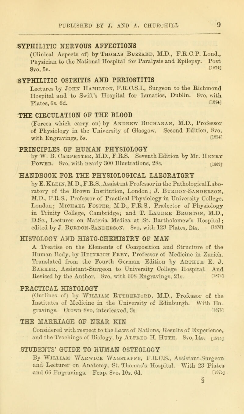 SYPHILITIC NERVOUS AFFECTIONS (Clinical Aspects of) by Thomas Buzzard, M.D., F.R.C.P. Lond., Physician to the National Hospital for Paralysis and Epilepsy. Post 8vo, 5s. Ll&™ SYPHILITIC OSTEITIS AND PERIOSTITIS Lectures by John Hamilton, F.R.C.S.I., Surgeon to the Richmond Hospital and to Swift's Hospital for Lunatics, Dublin. 8vo, with Plates, 6s. 6d. LWV THE CIRCULATION OF THE BLOOD (Forces which carry on) by Andrew Buchanan, M.D., Professor of Physiology in the University of Glasgow. Second Edition, 8vo, with Engravings, 5s. t18?4! PRINCIPLES OF HUMAN PHYSIOLOGY by W. B. Carpenter, M.D., F.R.S. Seventh Edition by Mr. Henry Power. 8vo, with nearly 300 Illustrations, 28s. [1869] HANDBOOK FOR THE PHYSIOLOGICAL LABORATORY by E. Klein, M.D., F.R.S., Assistant Professor in the Pathological Labo- ratory of the Brown Institution, London; J. Burdon-Sanderson, M.D., F.R.S., Professor of Practical Physiology in University College, London; Michael Foster, M.D., F.R.S., Praelector of Physiology in Trinity College, Cambridge; and T. Lauder Brunton, M.D., D.Sc, Lecturer on Materia Medica at St. Bartholomew's Hospital; edited by J. Burdon-Sanderson. 8vo, with 123 Plates, 24s. [1973] HISTOLOGY AI\TD HISTOCHEMISTRY OF MAN A Treatise on the Elements of Composition and Structure of the Human Body, by Heinrich Frey, Professor of Medicine in Zurich. Translated from the Fourth German Edition by Arthur E. J. Barker, Assistant-Surgeon to University College Hospital. And Revised by the Author. 8vo, with 608 Engravings, 21s. LW*] PRACTICAL HISTOLOGY (Outlines of) by William Rutherford, M.D., Professor of the Institutes of Medicine in the University of Edinburgh. With En- gravings. Crown 8vo, interleaved, 3s. [1875] THE MARRIAGE OF NEAR KIN Considered with respect to the Laws of Nations, Results of Experience, and the Teachings of Biology, by Alfred H. Huth. 8vo, 14s. [1875] STUDENTS' GUIDE TO HUMAN OSTEOLOGY By William Warwick Wagstaffe, F.R.C.S., Assistant-Surgeon and Lecturer on Anatomy, St. Thomas's Hospital. With 23 Plates and 66 Engravings. Fcap. 8vo, 10s. 6d. CW5]