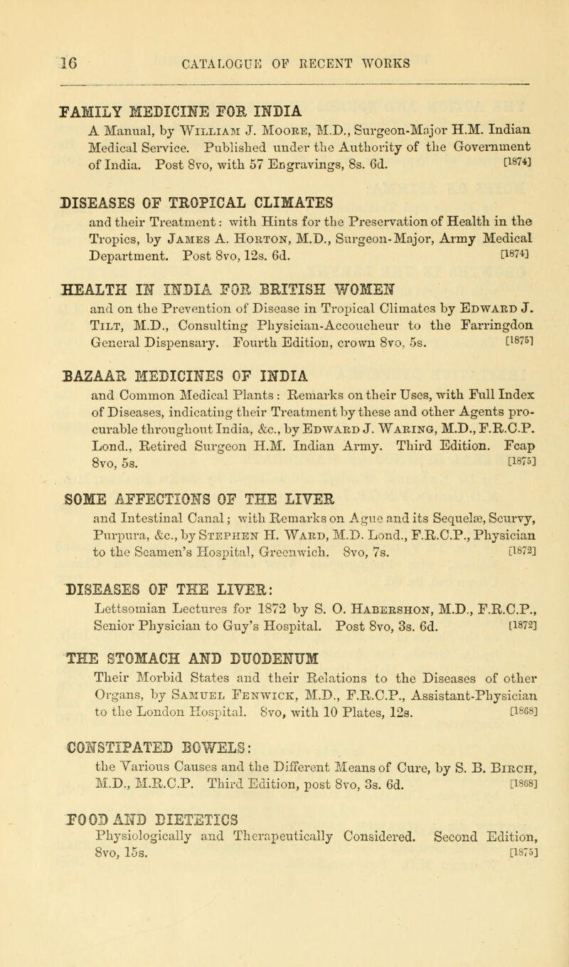 FAMILY MEDICINE FOE INDIA A Manual, by William J. Moore, M.D., Surgeon-Major H.M. Indian Medical Service. Published under the Authority of the Government of India. Post 8vo, with 57 Engravings, 8s. 6d. [1874] DISEASES OF TROPICAL CLIMATES and their Treatment: with Hints for the Preservation of Health in the Tropics, by James A. Horton, M.D., Surgeon-Major, Army Medical Department. Post 8vo, 12s. 6d. [Wl HEALTH IN INDIA FOE BRITISH WOMEN and on the Prevention of Disease in Tropical Climates by Edward J. Tilt, M.D., Consulting Physician-Accoucheur to the Farringdon General Dispensary. Fourth Edition, crown 8vo, 5s. [1875] BAZAAR MEDICINES OF INDIA and Common Medical Plants : Remarks on their Uses, with Full Index of Diseases, indicating their Treatment by these and other Agents pro- curable throughout India, &c, by Edward J. Waring, M.D., F.R.C.P. Lond., Retired Surgeon H.M. Indian Army. Third Edition. Fcap 8vo, 5s. [1875] SOME AFFECTIONS OF THE LIVER and Intestinal Canal; with Remarks on Ague and its Sequela?, Scurvy, Purpura, &c, by Stephen H. Ward, M.D. Lond., F.R.C.P., Physician to the Seamen's Hospital, Greenwich. Svo, 7s. [1872] DISEASES OF THE LIVER: Lettsomian Lectures for 1872 by S. O. Habershon, M.D., F.R.C.P., Senior Physician to Guy's Hospital. Post 8vo, 3s. 6d. tW2] THE STOMACH AND DUODENUM Their Morbid States and their Relations to the Diseases of other Organs, by Samuel Fenwick, M.D., F.R.C.P., Assistant-Physician to the London Hospital. Svo, with 10 Plates, 12s. C1868l CONSTIPATED BOWELS: the Various Causes and the Different Means of Cure, by S. B. Birch, M.D., M.R.C.P. Third Edition, post 8vo, 3s. 6d. [18G81 FOOD AND DIETETICS Physiologically and Therapeutically Considered. Second Edition, 8vo, 15s. [1875]