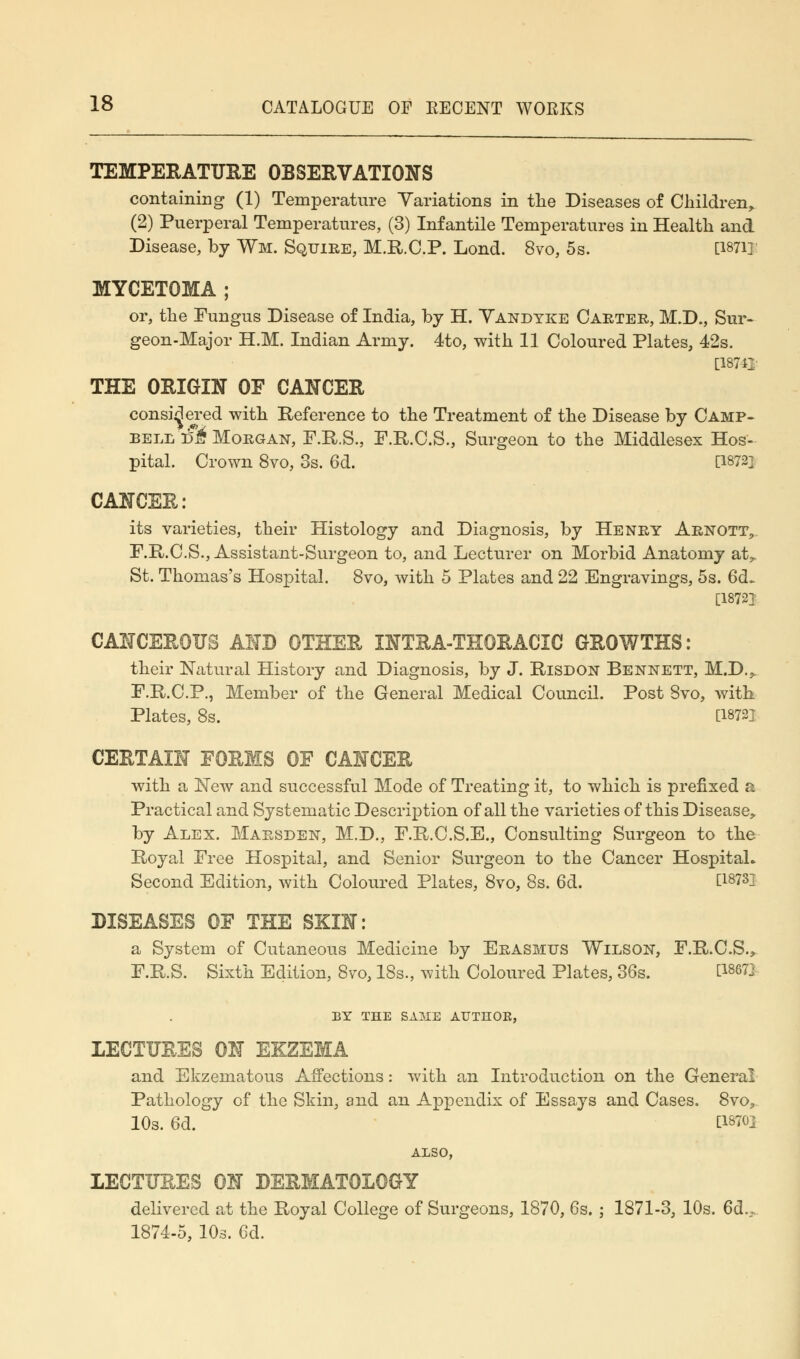 TEMPERATURE OBSERVATIONS containing (1) Temperature Variations in the Diseases of Children,. (2) Puerperal Temperatures, (3) Infantile Temperatures in Health and Disease, by Wm. Squire, M.R.C.P. Lond. 8vo, 5s. [18711 MYCETOMA ; or, the Fungus Disease of India, by H. Vandyke Carter, M.D., Sur- geon-Major H.M. Indian Army. 4to, with 11 Coloured Plates, 42s. [18742 THE ORIGIN OF CANCER considered with Reference to the Treatment of the Disease by Camp- bell r?& Morgan, F.R.S., F.R.C.S., Surgeon to the Middlesex Hos- pital. Crown 8vo, 3s. 6d. [W2] CANCER: its varieties, their Histology and Diagnosis, by Henry Arnott, F.R.C.S., Assistant-Surgeon to, and Lecturer on Morbid Anatomy at,. St. Thomas's Hospital. 8vo, with 5 Plates and 22 Engravings, 5s. 6d. [18721 CANCEROUS AND OTHER INTRATHORACIC GROWTHS: their Natural History and Diagnosis, by J. Risdon Bennett, M.D.^ F.R.C.P., Member of the General Medical Council. Post 8vo, with Plates, 8s. [1872] CERTAIN FORMS OF CANCER with a New and successful Mode of Treating it, to which is prefixed a Practical and Systematic Description of all the varieties of this Disease, by Alex. Marsden, M.D., F.R.C.S.E., Consulting Surgeon to the Royal Free Hospital, and Senior Surgeon to the Cancer Hospital. Second Edition, with Coloured Plates, 8vo, 8s. 6d. E18^ DISEASES OF THE SKIN: a System of Cutaneous Medicine by Erasmus Wilson, F.R.C.S., F.R.S. Sixth Edition, 8vo, 18s., with Coloured Plates, 36s. P8672 BY THE SAME AUTHOB, LECTURES ON EXZEMA and Ekzematous Affections: with an Introduction on the General Pathology of the Skin, and an Appendix of Essays and Cases. 8vo, 10s. 6d. £1870} ALSO, LECTURES ON DERMATOLOGY delivered at the Royal College of Surgeons, 1870, 6s. ; 1871-3, 10s. 6d., 1874-5, 10s. 6d.