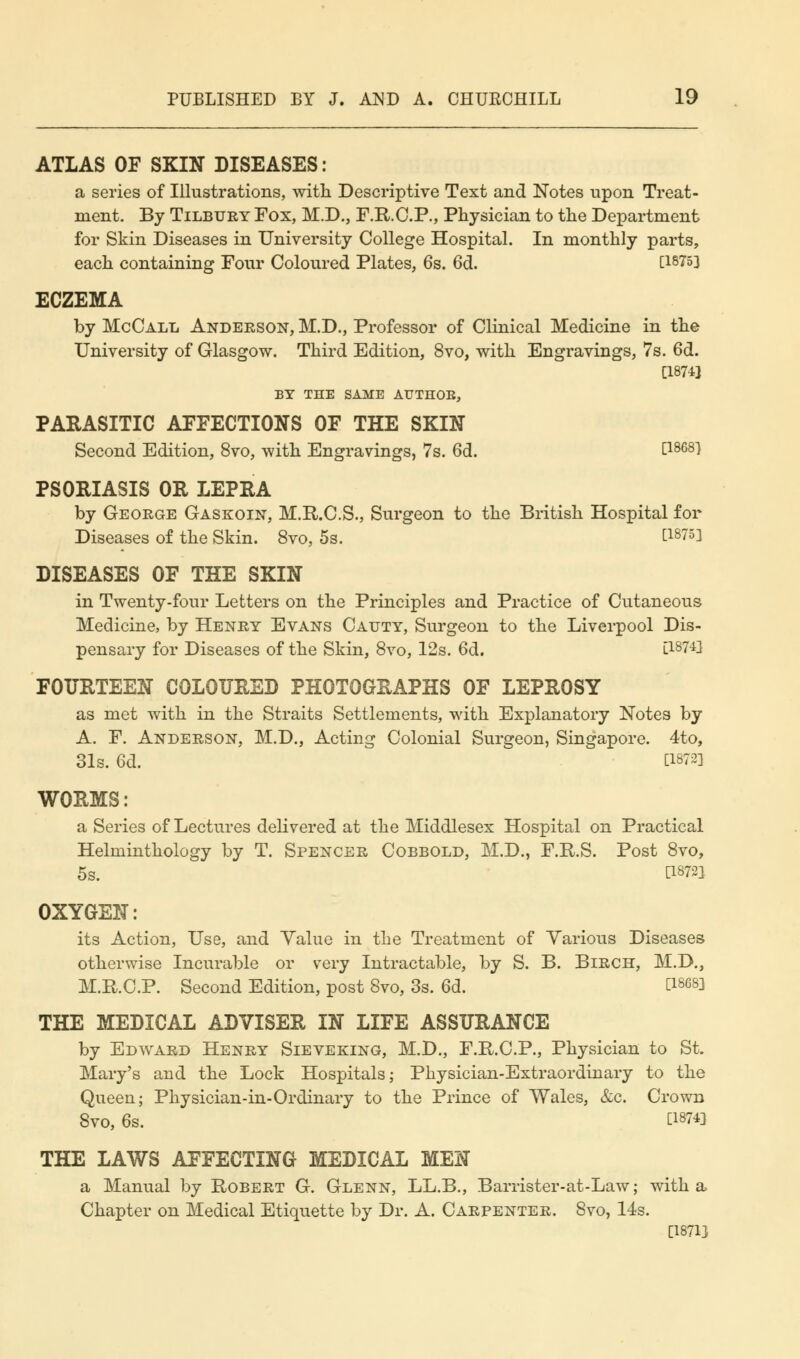 ATLAS OF SKIN DISEASES: a series of Illustrations, with Descriptive Text and Notes upon Treat- ment. By Tilbury Fox, M.D., F.R.C.P., Physician to the Department for Skin Diseases in University College Hospital. In monthly parts, each containing Four Coloured Plates, 6s. 6d. [18753 ECZEMA by McCall Anderson, M.D., Professor of Clinical Medicine in the University of Glasgow. Third Edition, 8vo, with Engravings, 7s. 6d. [1874] BY THE SAME AUTHOB, PARASITIC AFFECTIONS OF THE SKIN Second Edition, 8vo, with Engravings, 7s. 6d. [1868} PSORIASIS OR LEPRA by George Gaskoin, M.R.C.S., Surgeon to the British Hospital for Diseases of the Skin. 8vo, 5s. [1875] DISEASES OF THE SKIN in Twenty-four Letters on the Principles and Practice of Cutaneous Medicine, by Henry Evans Catjty, Surgeon to the Liverpool Dis- pensary for Diseases of the Skin, 8vo, 12s. 6d. [W^ FOURTEEN COLOURED PHOTOGRAPHS OF LEPROSY as met with in the Straits Settlements, with Explanatory Notes by A. F. Anderson, M.D., Acting Colonial Surgeon, Singapore. 4to, 31s. 6d. C1872] WORMS: a Series of Lectures delivered at the Middlesex Hospital on Practical Helminthology by T. Spencer Cobbold, M.D., F.R.S. Post 8vo, 5s. [18721 OXYGEN: its Action, Use, and Yalue in the Treatment of Various Diseases otherwise Incurable or very Intractable, by S. B. Birch, M.D., M.R.C.P. Second Edition, post 8vo, 3s. 6d. [18683 THE MEDICAL ADVISER IN LIFE ASSURANCE by Edward Henry Sieveking, M.D., F.R.C.P., Physician to St. Mary's and the Lock Hospitals; Physician-Extraordinary to the Queen; Physician-in-Ordinary to the Prince of Wales, &c. Crown 8vo, 6s. [1874] THE LAWS AFFECTING MEDICAL MEN a Manual by Robert G. Glenn, LL.B., Barrister-at-Law; with a Chapter on Medical Etiquette by Dr. A. Carpenter. 8vo, 14s. [1871J