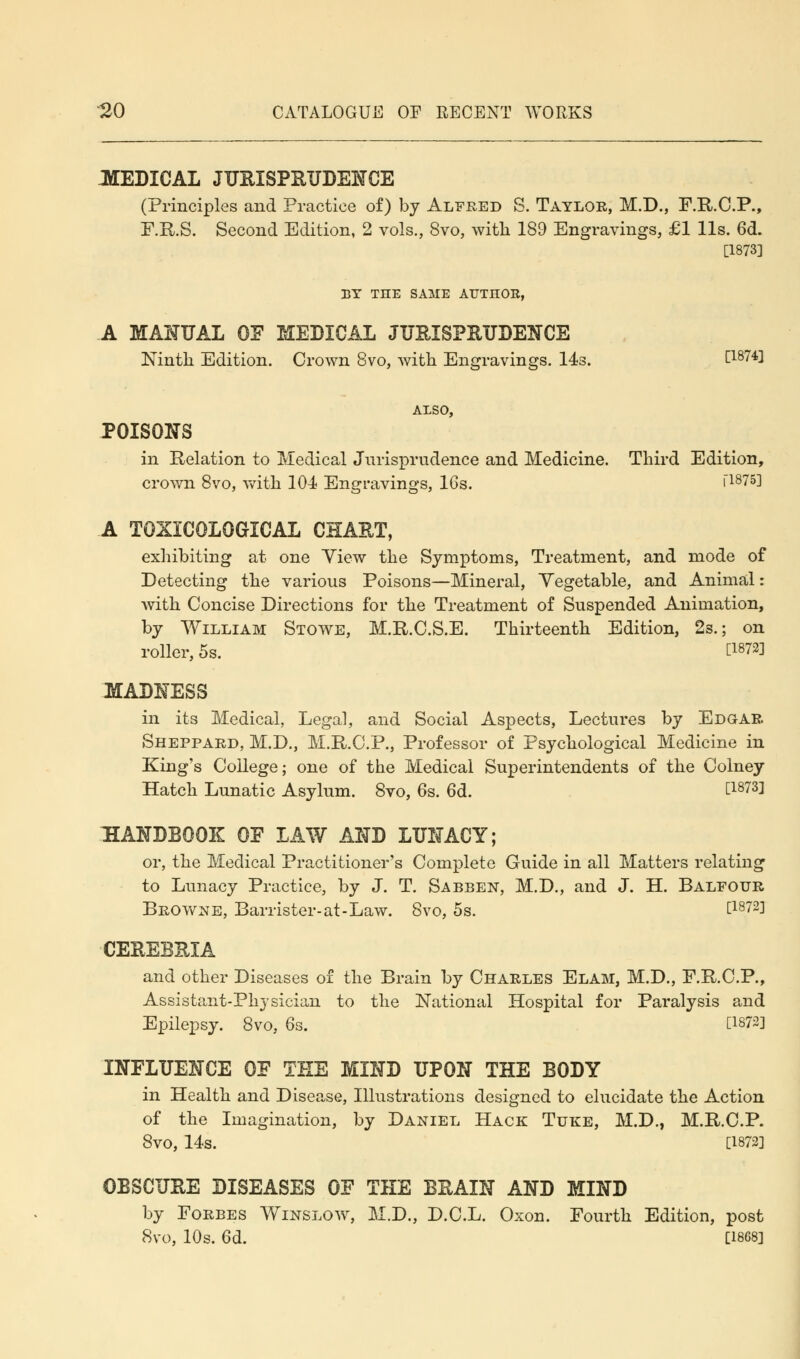 MEDICAL JURISPRUDENCE (Principles and Practice of) by Alfred S. Taylor, M.D., F.R.C.P., F.R.S. Second Edition, 2 vols., 8vo, with 189 Engravings, £1 lis. 6d. [1873] BY THE SAME ATJTHOE, A MANUAL OF MEDICAL JURISPRUDENCE Ninth Edition. Crown 8vo, with Engravings. 14s. [1874] ALSO, POISONS in Relation to Medical Jurisprudence and Medicine. Third Edition, crown 8vo, with 104 Engravings, 16s. [1875] A T0XIC0L0GICAL CHART, exhibiting at one Yiew the Symptoms, Treatment, and mode of Detecting the various Poisons—Mineral, Vegetable, and Animal: with Concise Directions for the Treatment of Suspended Animation, by William Stowe, M.R.C.S.E. Thirteenth Edition, 2s.; on roller, 5s. C18?2! MADNESS in its Medical, Legal, and Social Aspects, Lectures by Edgar Sheppard, M.D., M.R.C.P., Professor of Psychological Medicine in King's College; one of the Medical Superintendents of the Colney Hatch Lunatic Asylum. 8vo, 6s. 6d. £18731 HANDBOOK 0E LAW AND LUNACY; or, the Medical Practitioner's Complete Guide in all Matters relating to Lunacy Practice, by J. T. Sabben, M.D., and J. H. Balfour Browne, Barrister-at-Law. 8vo, 5s. t1872l CEREBRIA and other Diseases of the Brain by Charles Elam, M.D., F.R.C.P., Assistant-Physician to the National Hospital for Paralysis and Epilepsy. 8vo, 6s. [1872] INFLUENCE OF THE MIND UPON THE BODY in Health and Disease, Illustrations designed to elucidate the Action of the Imagination, by Daniel Hack Tuke, M.D., M.R.C.P. 8vo, 14s. [1872] OBSCURE DISEASES OF THE BRAIN AND MIND by Forbes Winslow, M.D., D.C.L. Oxon. Fourth Edition, post 8vo, 10s. 6d. [1868]