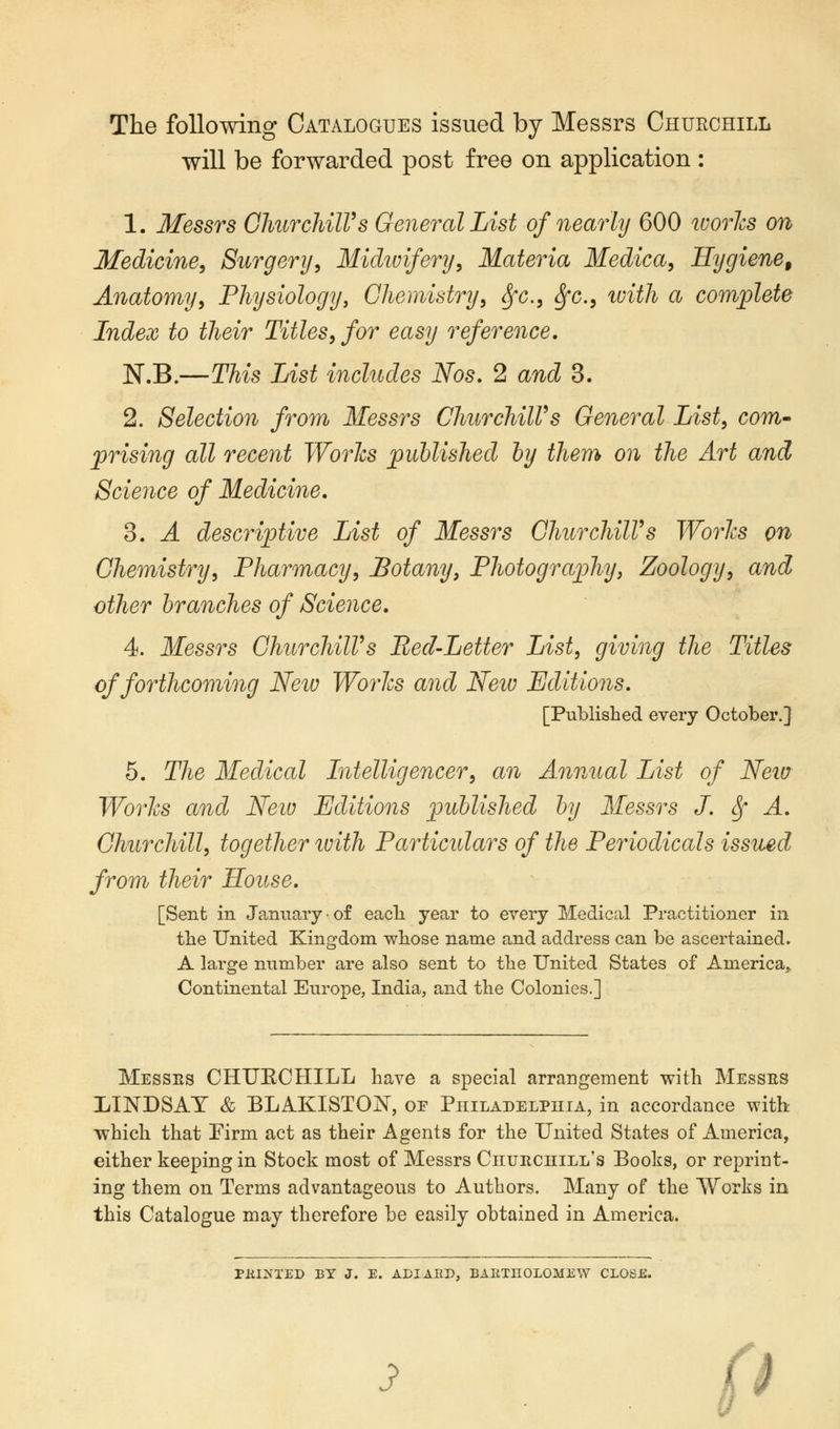 The following Catalogues issued by Messrs Churchill will be forwarded post free on application : 1. Messrs Churchill's General List of nearly 600 ivories on Medicine, Surgery, Midwifery, Materia Medica, Hygiene, Anatomy, Physiology, Chemistry, Sfc, Sfc, with a complete Index to their Titles, for easy reference. N.B.—This List includes Nos. 2 and 3. 2. Selection from Messrs ChurchilVs General List, com- prising all recent Worlcs published by them on the Art and Science of Medicine. 3. A descriptive List of Messrs ChurchilVs Worlcs on Chemistry, Pharmacy, Botany, Photography, Zoology, and other branches of Science. 4. Messrs ChurchilVs Red-Letter List, giving the Titles of forthcoming New Worlcs and New Editions. [Published every October.] 5. The Medical Intelligencer, an Annual List of New Worlcs and Neiv Editions published by Messrs J. Sf A. Churchill, together with Particulars of the Periodicals issued from their House. [Sent in January • of each year to every Medical Practitioner in the United Kingdom whose name and address can be ascertained. A large number are also sent to the United States of America,. Continental Europe, India, and the Colonies.] Messrs CHUECHILL have a special arrangement with Messes LINDSAY & BLAKISTON, or Philadelphia, in accordance with which that Firm act as their Agents for the United States of America, either keeping in Stock most of Messrs Churchill's Books, or reprint- ing them on Terms advantageous to Authors. Many of the Works in this Catalogue may therefore be easily obtained in America. Plil^TED BY J. E. ADIAEP, BARTHOLOMEW CLOSE. J> '.>