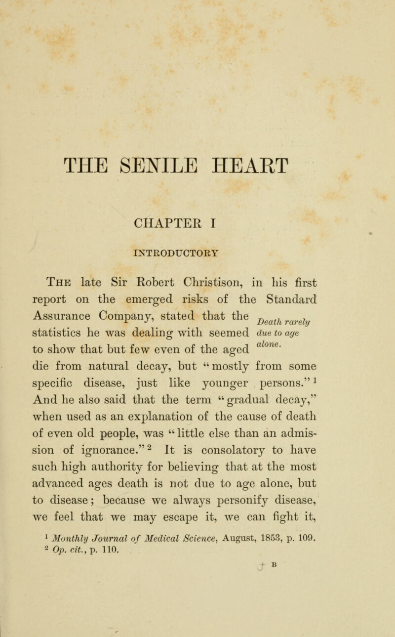 THE SEOTLE HEART CHAPTER I INTRODUCTORY The late Sir Robert Christison, in his first report on the emerged risks of the Standard Assurance Company, stated that the ^ ,, , -^ ^' Death rarely statistics he was dealing with seemed due to age to show that but few even of the aged die from natural decay, but ''mostly from some specific disease, just like younger persons. ^ And he also said that the term '' gradual decay, when used as an explanation of the cause of death of even old people, was '' little else than an admis- sion of ignorance.^ It is consolatory to have such high authority for believing that at the most advanced ages death is not due to age alone, but to disease; because we always personify disease, we feel that we may escape it, we can fight it, 1 Monthly Journal of Medical Science^ August, 1853, p. 109.