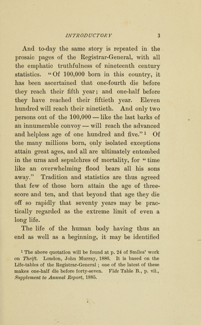 And to-day the same story is repeated in the prosaic pages of the Registrar-General, with all the emphatic truthfulness of nineteenth century statistics. '' Of 100,000 born in this country, it has been ascertained that one-fourth die before they reach their fifth year; and one-half before they have reached their fiftieth year. Eleven hundred will reach their ninetieth. And only two persons out of the 100,000 — like the last barks of an innumerable convoy — will reach the advanced and helpless age of one hundred and five. ^ Of the many millions born, only isolated exceptions attain great ages, and all are ultimately entombed in the urns and sepulchres of mortality, for  time like an overwhelming flood bears all his sons away. Tradition and statistics are thus agreed that few of those born attain the age of three- score and ten, and that beyond that age they die off so rapidly that seventy years may be prac- tically regarded as the extreme limit of even a long life. The life of the human body having thus an end as well as a beginning, it may be identified 1 The above quotation will be found at p. 24 of Smiles' work on Thrift. London, John Murray, 1886. It is based on the Life-tables of the Kegistrar-General; one of the latest of these makes one-half die before forty-seven. Vide Table B., p. vii., Supplement to Annual Beport, 1885.