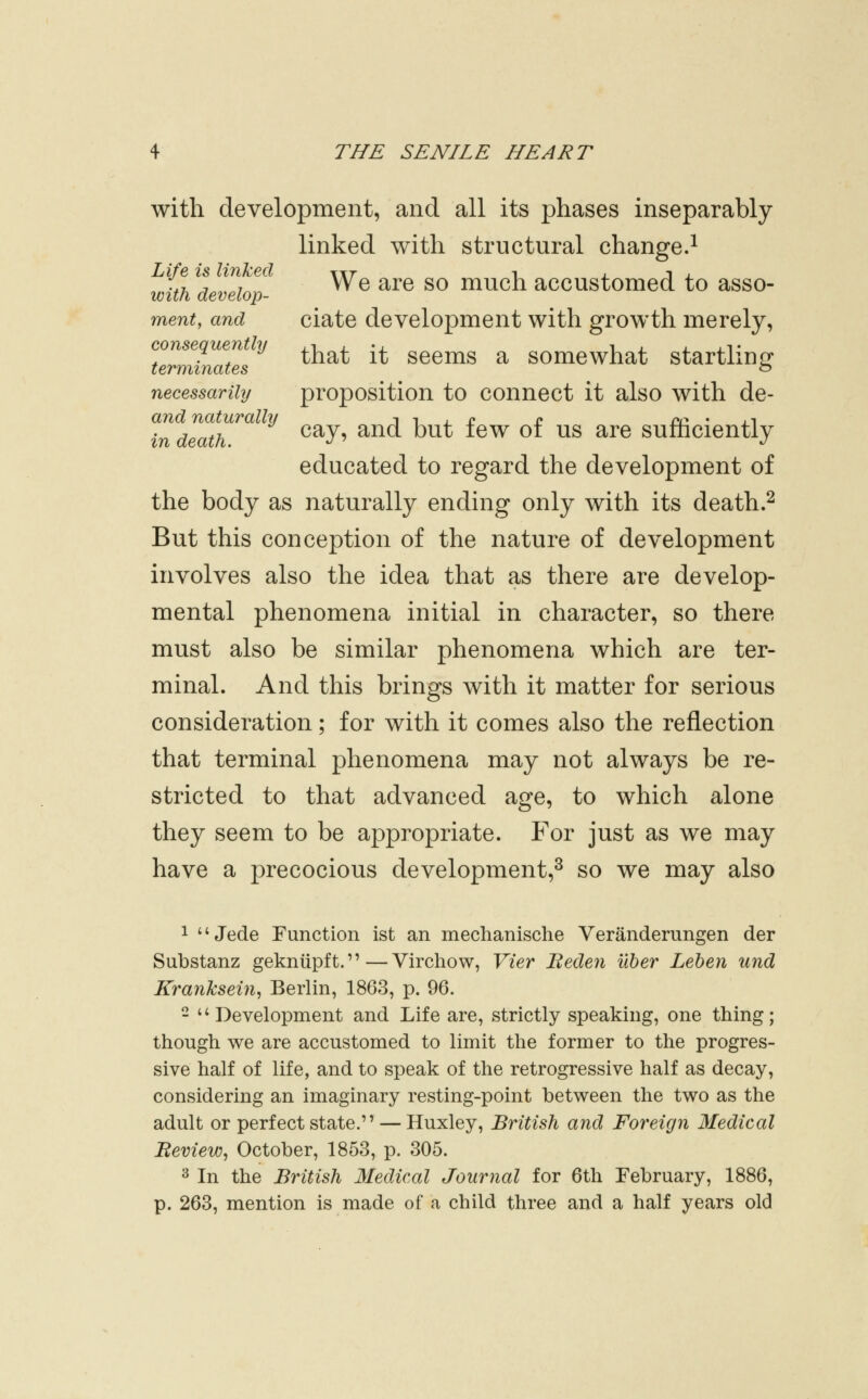 with development, and all its phases inseparably linked with structural change.^ Life is linked ttt -i j. j j. v7 ^ . 7^ We are so much accustomed to asso- wit/i develop- ment, and ciate development with growth merely, consequenthf j.^ j. -i i j j. j.t . , ^ that it seems a somewhat startlmof terminates ^ necessarihj proposition to connect it also with de- and naturally i i i. £ £ m ' ±.i in death ^^3^' ^^^ '^^^^ ^^^ ^^ ^^ ^^^ SUmclCntly educated to regard the development of the body as naturally ending only with its death.^ But this conception of the nature of development involves also the idea that as there are develop- mental phenomena initial in character, so there must also be similar phenomena which are ter- minal. And this brings with it matter for serious consideration; for with it comes also the reflection that terminal phenomena may not always be re- stricted to that advanced age, to which alone they seem to be appropriate. For just as we may have a precocious development,^ so we may also 1  Jede Function ist an mechanische Veranderungen der Substanz gekntipft.—Virchow, Vier Beden uher Leben und Kranksein^ Berlin, 1863, p. 96. - '^ Development and Life are, strictly speaking, one thing; though we are accustomed to limit the former to the progres- sive half of life, and to speak of the retrogressive half as decay, considering an imaginary resting-point between the two as the adult or perfect state. — Huxley, British and Foreign Medical Beview, October, 1853, p. 305. 2 In the British Medical Journal for 6th February, 1886, p. 263, mention is made of a child three and a half years old