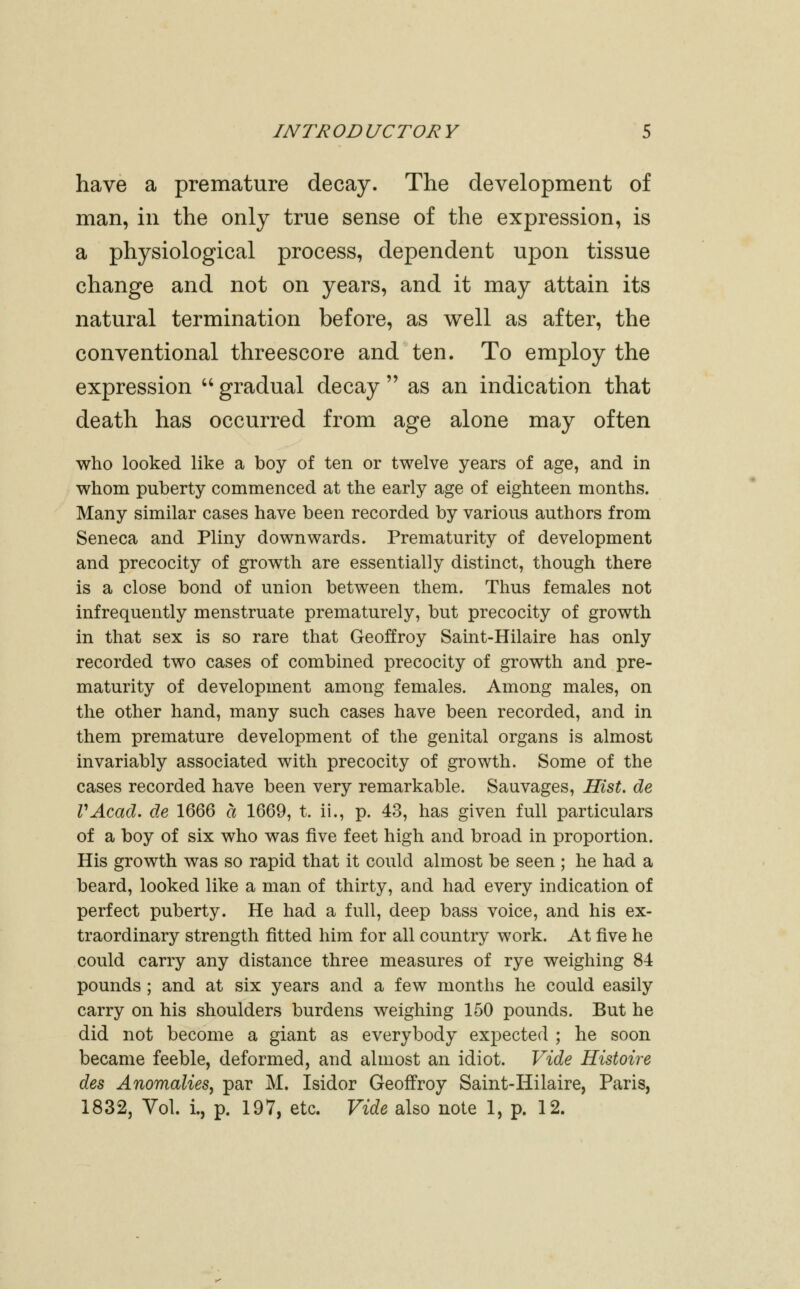 have a premature decay. The development of man, in the only true sense of the expression, is a physiological process, dependent upon tissue change and not on years, and it may attain its natural termination before, as well as after, the conventional threescore and ten. To employ the expression '' gradual decay  as an indication that death has occurred from age alone may often who looked like a boy of ten or twelve years of age, and in whom puberty commenced at the early age of eighteen months. Many similar cases have been recorded by various authors from Seneca and Pliny downwards. Prematurity of development and precocity of growth are essentially distinct, though there is a close bond of union between them. Thus females not infrequently menstruate prematurely, but precocity of growth in that sex is so rare that Geoffroy Saint-Hilaire has only recorded two cases of combined precocity of growth and pre- maturity of development among females. Among males, on the other hand, many such cases have been recorded, and in them premature development of the genital organs is almost invariably associated with precocity of growth. Some of the cases recorded have been very remarkable. Sauvages, Hist, de VAcad. de 1666 a 1669, t. ii., p. 43, has given full particulars of a boy of six who was five feet high and broad in proportion. His growth was so rapid that it could almost be seen ; he had a beard, looked like a man of thirty, and had every indication of perfect puberty. He had a full, deep bass voice, and his ex- traordinary strength fitted him for all country work. At five he could carry any distance three measures of rye weighing 84 pounds ; and at six years and a few months he could easily carry on his shoulders burdens weighing 150 pounds. But he did not become a giant as everybody expected ; he soon became feeble, deformed, and almost an idiot. Vide Histoire des Anomalies, par M. Isidor Geoffroy Saint-Hilaire, Paris, 1832, Vol. i., p. 197, etc. Vide also note 1, p. 12.