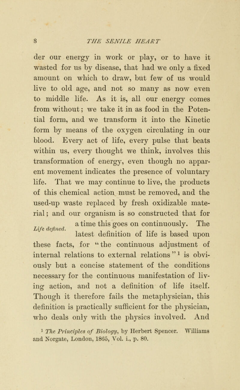 der our energy in work or play, or to have it wasted for us by disease, that had we only a fixed amount on which to draw, but few of us would live to old age, and not so many as now even to middle life. As it is, all our energy comes from without; we take it in as food in the Poten- tial form, and we transform it into the Kinetic form by means of the oxygen circulating in our blood. Every act of life, every pulse that beats within us, every thought we think, involves this transformation of energy, even though no appar- ent movement indicates the presence of voluntary life. That we may continue to live, the products of this chemical action must be removed, and the used-up waste replaced by fresh oxidizable mate- rial; and our organism is so constructed that for a time this goes on continuously. The latest definition of life is based upon these facts, for the continuous adjustment of internal relations to external relations  ^ is obvi- ously but a concise statement of the conditions necessary for the continuous manifestation of liv- ing action, and not a definition of life itself. Though it therefore fails the metaphysician, this definition is practically sufficient for the physician, who deals only with the physics involved. And 1 T/ie Principles of Biology^ by Herbert Spencer. Williams and Norgate, London, 1865, Vol. i., p. 80.