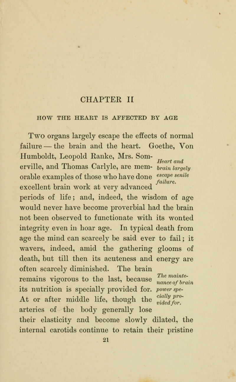 CHAPTER II HOW THE HEART IS AFFECTED BY AGE Two organs largely escape the effects of normal failure — the brain and the heart. Goethe, Von Humboldt, Leopold Ranke, Mrs. Som- Heart and erville, and Thomas Carlyle, are mem- hrain largely orable examples of those who have done ^^^^p^ ^^^^^^ . failure. excellent brain work at very advanced periods of life; and, indeed, the wisdom of age would never have become proverbial had the brain not been observed to functionate with its wonted integrity even in hoar age. In typical death from age the mind can scarcely be said ever to fail; it wavers, indeed, amid the gathering glooms of death, but till then its acuteness and energy are often scarcely diminished. The brain remains vigorous to the last, because Zl^Th^ain its nutrition is specially provided for. power spe- At or after middle life, though the If^^^^foj^' arteries of the body generally lose their elasticity and become slowly dilated, the internal carotids continue to retain their pristine