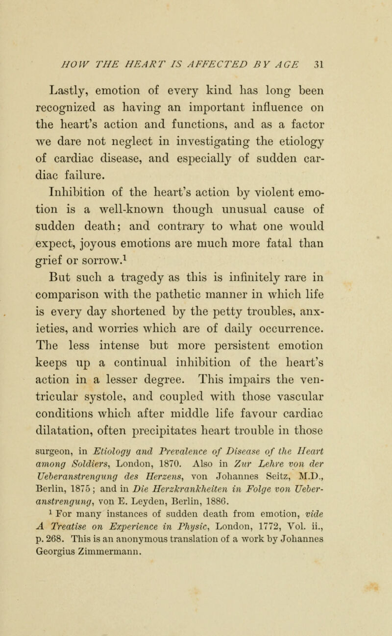 Lastly, emotion of every kind has long been recognized as having an important influence on the heart's action and functions, and as a factor we dare not neglect in investigating the etiology of cardiac disease, and especially of sudden car- diac failure. Inhibition of the heart's action by violent emo- tion is a well-known though unusual cause of sudden death; and contrary to what one would expect, joyous emotions are much more fatal than grief or sorrow.^ But such a tragedy as this is infinitely rare in comparison with the pathetic manner in which life is every day shortened by the petty troubles, anx- ieties, and worries which are of daily occurrence. The less intense but more persistent emotion keeps up a continual inhibition of the heart's action in a lesser degree. This impairs the ven- tricular systole, and coupled with those vascular conditions which after middle life favour cardiac dilatation, often precipitates heart trouble in those surgeon, in Etiology and Prevalence of Disease of the Heart among Soldiers, London, 1870. Also in Ziir Lehre von der Ueheranstrengiing des Herzens, von Johannes Seitz, M.D,, Berlin, 1875; and in Die HerzkranTcheiten in Folge von Ueher- anstrengung, von E. Leyden, Berlin, 1886. 1 For many instances of sudden death from emotion, vide A Treatise on Experience in Physic, London, 1772, Vol. ii., p. 268. This is an anonymous translation of a work by Johannes Georgius Zimmermann.