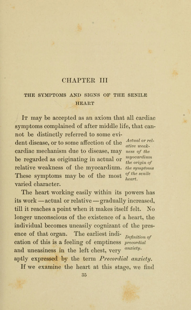 CHAPTER III THE SYMPTOMS AND SIGNS OF THE SENILE HEART It may be accepted as an axiom that all cardiac symptoms complained of after middle life, that can- not be distinctly referred to some evi- dent disease, or to some affection of the ^f^^^^ ^^'/'^^ ative weak- cardiac mechanism due to disease, may ness of the be regarded as originating in actual or ^;^^^«/'^^^^^^^] ^ o o ijiQ origin of relative weakness of the myocardium, the sy^nptoms These symptoms may be of the most fj^^ ''^^^' varied character. The heart working easily Avithin its powers has its work — actual or relative — gradually increased, till it reaches a point when it makes itself felt. No longer unconscious of the existence of a heart, the individual becomes uneasily cognizant of the pres- ence of that organ. The earliest indi- -^ ^ .,. ^ Definition of cation of this is a feeling of emptiness precordial and uneasiness in the left chest, very ^^^'^^^y- aptly expressed by the term Precordial anxiety. If we examine the heart at this stage, we find