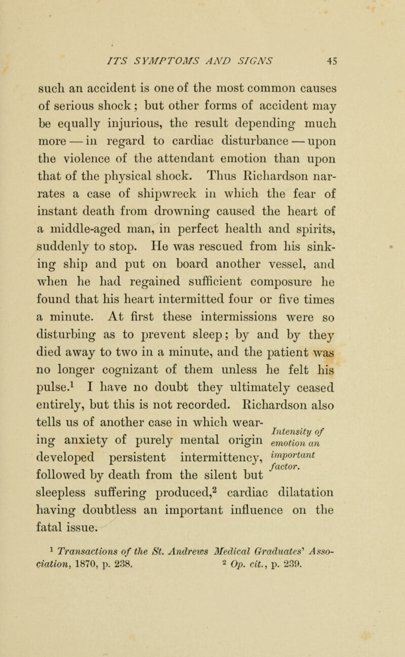 such an accident is one of the most common causes of serious shock; but other forms of accident may- be equally injurious, the result depending much more — in regard to cardiac disturbance — upon the violence of the attendant emotion than upon that of the physical shock. Thus Richardson nar- rates a case of shipwreck in which the fear of instant death from drowning caused the heart of a middle-aged man, in perfect health and spirits, suddenly to stop. He was rescued from his sink- ing ship and put on board another vessel, and when he had regained sufficient composure he found that his heart intermitted four or five times a minute. At first these intermissions were so disturbing as to prevent sleep; by and by they died away to two in a minute, and the patient was no longer cognizant of them unless he felt his pulse.^ I have no doubt they ultimately ceased entirely, but this is not recorded. Richardson also tells us of another case in which wear- . . Intensity of mg anxiety of purely mental origm emotion an developed persistent intermittency, ^^portant followed by death from the silent but sleepless suffering produced,^ cardiac dilatation having doubtless an important influence on the fatal issue. 1 Transactions of the St. Andrews Medical Graduates'^ Asso- Ciation, 1870, p. 238. 2 Op. cit., p. 239.