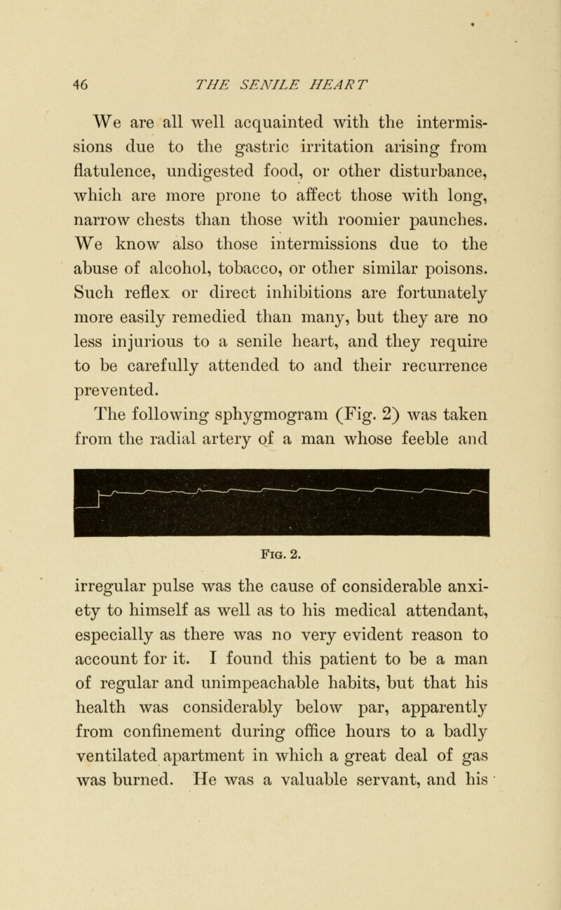 We are all well acquainted with the intermis- sions due to the gastric irritation arising from flatulence, undigested food, or other disturbance, which are more prone to affect those with long, narrow chests than those with roomier paunches. We know also those intermissions due to the abuse of alcohol, tobacco, or other similar poisons. Such reflex or direct inhibitions are fortunately more easily remedied than many, but they are no less injurious to a senile heart, and they require to be carefully attended to and their recurrence prevented. The following sphygmogram (Fig. 2) was taken from the radial artery of a man whose feeble and Fig. 2. irregular pulse was the cause of considerable anxi- ety to himself as well as to his medical attendant, especially as there was no very evident reason to account for it. I found this patient to be a man of regular and unimpeachable habits, but that his health was considerably below par, apparently from confinement during office hours to a badly ventilated apartment in which a great deal of gas was burned. He was a valuable servant, and his