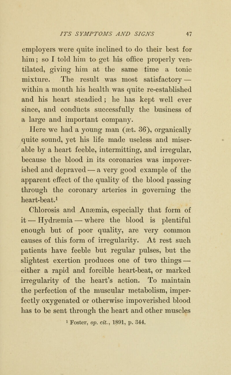 employers were quite inclined to do their best for him; so I told him to get his office properly ven- tilated, giving him at the same time a tonic mixture. The result was most satisfactory — Avithin a month his health was quite re-established and his heart steadied; he has kept Avell ever since, and conducts successfully the business of a large and important company. Here we had a young man (set. 36), organically quite sound, yet his life made useless and miser- able by a heart feeble, intermitting, and irregular, because the blood in its coronaries was impover- ished and depraved — a very good example of the apparent effect of the quality of the blood passing through the coronary arteries in governing the heart-beat.^ Chlorosis and Anaemia, especially that form of it — Hydremia — where the blood is plentiful enough but of poor quality, are very common causes of this form of irregularity. At rest such patients have feeble but regular pulses, but the slightest exertion produces one of two things — either a rapid and forcible heart-beat, or marked irregularity of the heart's action. To maintain the perfection of the muscular metabolism, imper- fectly oxygenated or otherwise impoverished blood has to be sent through the heart and other muscles 1 Foster, op. cit, 1891, p. 344.