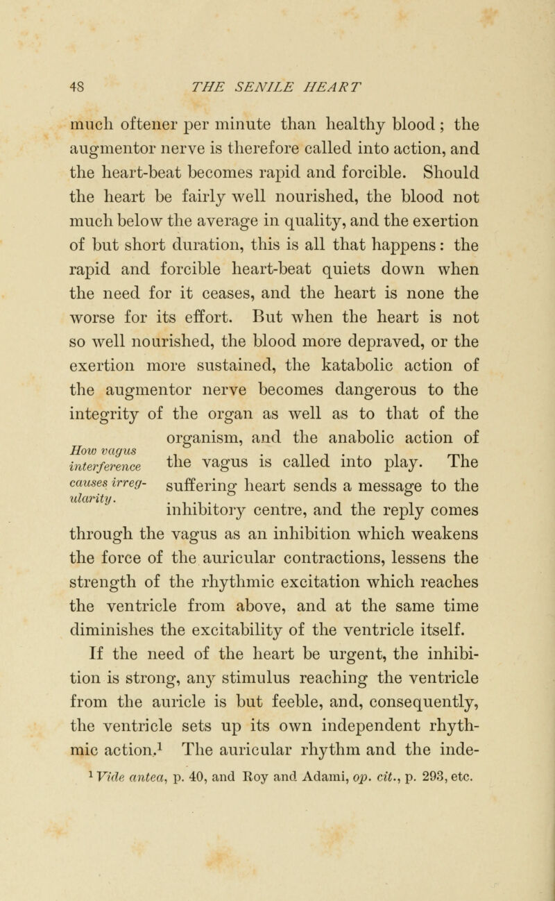 much oftener per minute than healthy blood ; the augmentor nerve is therefore called into action, and the heart-beat becomes rapid and forcible. Should the heart be fairly well nourished, the blood not much below the average in quality, and the exertion of but short duration, this is all that happens: the rapid and forcible heart-beat quiets down when the need for it ceases, and the heart is none the worse for its effort. But when the heart is not so well nourished, the blood more depraved, or the exertion more sustained, the katabolic action of the augmentor nerve becomes dangerous to the integrity of the organ as well as to that of the organism, and the anabolic action of How vagus • n i . mi interference the vagus IS called mto play. ihe causes irreg- suffering heart sends a message to the idariUj. . , ., . inhibitory centre, and the reply comes through the vagus as an inhibition which weakens the force of the auricular contractions, lessens the strength of the rhythmic excitation which reaches the ventricle from above, and at the same time diminishes the excitability of the ventricle itself. If the need of the heart be urgent, the inhibi- tion is strong, anj^ stimulus reaching the ventricle from the auricle is but feeble, and, consequently, the ventricle sets up its own independent rhyth- mic action,^ The auricular rhythm and the inde- ^ Vide antea^ p. 40, and Roy and Adami, op. cit., p. 293, etc.