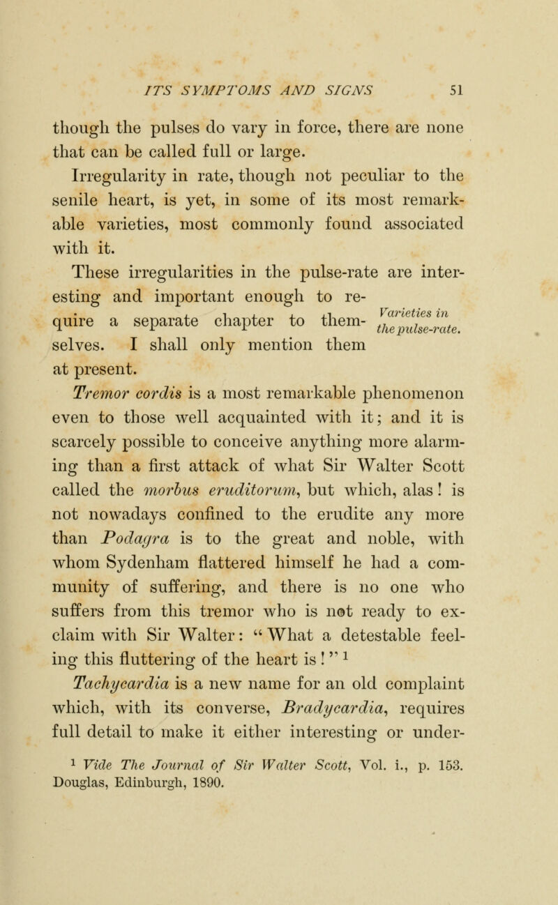 though the pulses do vary in force, there are none that can be called full or large. Irregularity in rate, though not peculiar to the senile heart, is yet, in some of its most remark- able varieties, most commonly found associated with it. These irregularities in the pulse-rate are inter- esting and important enough to re- quire a separate chapter to them- IZptulZte. selves. I shall only mention them at present. Tremor cordis is a most remarkable phenomenon even to those well acquainted with it; and it is scarcely possible to conceive anything more alarm- ing than a first attack of what Sir Walter Scott called the morbus eruditorum^ but which, alas! is not nowadays confined to the erudite any more than Podagra is to the great and noble, with whom Sydenham flattered himself he had a com- munity of suffering, and there is no one who suffers from this tremor who is net ready to ex- claim with Sir Walter:  What a detestable feel- ing this fluttering of the heart is !  ^ Tachycardia is a new name for an old complaint which, with its converse. Bradycardia^ requires full detail to make it either interesting or under- 1 Vide The Journal of Sir Walter Scott, Vol. i., p. 153. Douglas, Edinburgh, 1890.