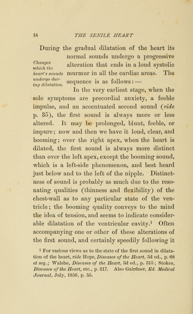 During the gradual dilatation of the heart its normal sounds undergo a progressive Changes alteration that ends in a loud systolic which the *^ heart's sounds murmur in all the cardiac areas. The undergo dur- ^^ ^CC is aS folloWS : — mg dilatation. ^ In the very earliest stage, when the sole symptoms are precordial anxiety, a feeble impulse, and an accentuated second sound (vide p. 36), the first sound is always more or less altered. It may be prolonged, blunt, feeble, or impure; now and then we have it loud, clear, and booming; over the right apex, when the heart is dilated, the first sound is always more distinct than over the left apex, except the booming sound, which is a left-side phenomenon, and best heard just below and to the left of the nipple. Distinct- ness of sound is probably as much due to the reso- nating qualities (thinness and flexibility) of the chest-wall as to any particular state of the ven- tricle ; the booming quality conveys to the mind the idea of tension, and seems to indicate consider- able dilatation of the ventricular cavity.^ Often accompanying one or other of these alterations of the first sound, and certainly speedily following it 1 For various views as to the state of the first sound in dilata- tion of the heart, vide Hope, Diseases of the Hearty 3d ed., p. 68 et seq.; Walshe, Diseases of the Heart, 3d ed., p. 315 ; Stokes, Diseases of the Heart, etc., p. 217. Also Gairdner, Ed. Medical Journal^ Jiily? 1856, p. 55.