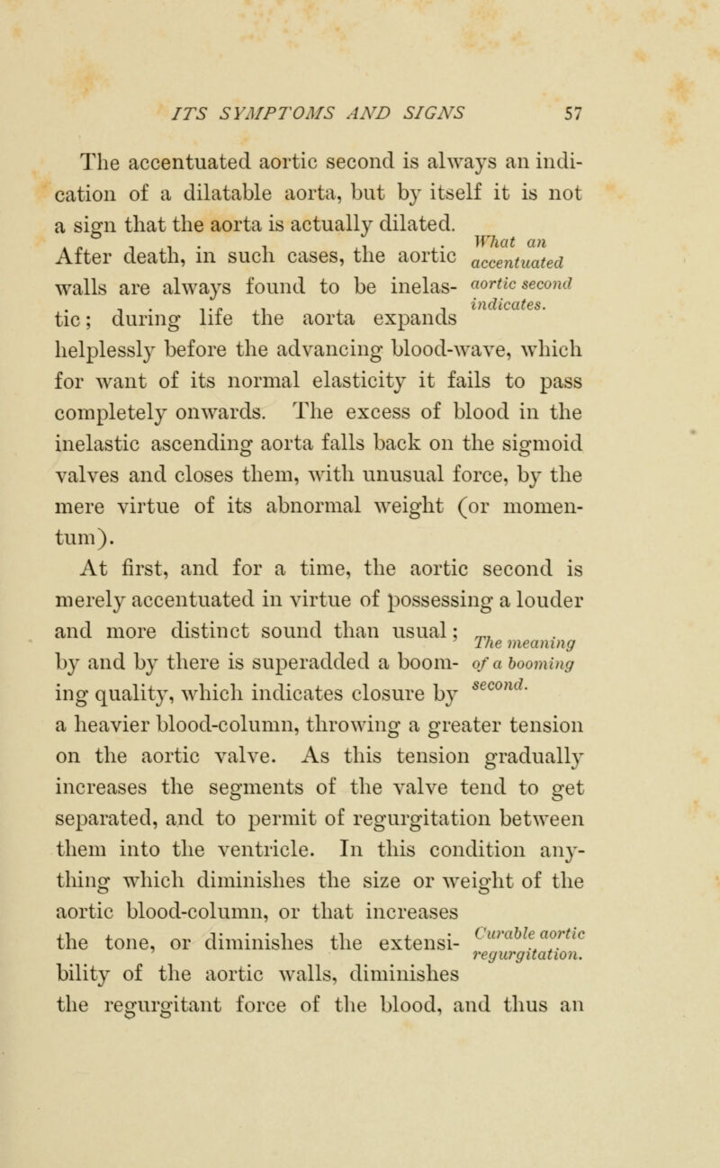 The accentuated aortic second is always an indi- cation of a dilatable aorta, but hj itself it is not a sign that the aorta is actually dilated. .PIT. 1 1 . What an After death, m such cases, the aortic accentuated walls are always found to be inelas- aortic second , . TP ,1 , 1 indicates. tic; during lite the aorta expands helplessly before the advancing blood-wave, which for want of its normal elasticity' it fails to pass completely onwards. The excess of blood in the inelastic ascending aorta falls back on the sigmoid valves and closes them, with unusual force, by the mere virtue of its abnormal weight (or momen- tum). At first, and for a time, the aortic second is merely accentuated in virtue of possessing a louder and more distinct sound than usual; ^, The meaning by and by there is superadded a boom- of a booming ing quality, which indicates closure by ^^^^'^• a heavier blood-column, throwing a greater tension on the aortic valve. As this tension gradually increases the segments of the valve tend to get separated, and to permit of regurgitation between them into the ventricle. In this condition any- thinor which diminishes the size or weio-ht of the aortic blood-columu, or that increases the tone, or diminishes the exteusi- (''•««««'•> ' regiwgitation. bility of the aortic walls, diminishes the regurgitant force of the blood, and thus an