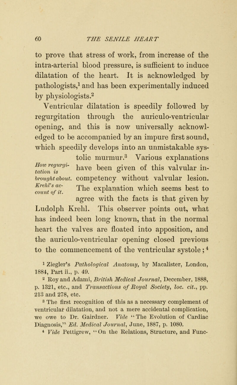 to prove that stress of work, from increase of the intra-arterial blood pressure, is sufficient to induce dilatation of the heart. It is acknowledged by pathologists,^ and has been experimentally induced by physiologists.^ Ventricular dilatation is speedily followed by regurgitation through the auriculo-ventricular opening, and this is now universally acknowl- edged to be accompanied by an impure first sound, which speedily develops into an unmistakable sys- tolic murmur.^ Various explanations HowregurgU ^^^^ ^^^^ -^^^ ^f ^j^j^ Valvular in^ tation IS ^ brought about, competency without valvular lesion. KrehVsac- rj.^^ explanation which seems best to count of It. ^ agree with the facts is that given by Ludolph Krehl. This observer points out, what has indeed been long known, that in the normal heart the valves are floated into apposition, and the auriculo-ventricular opening closed previous to the commencement of the ventricular systole; ^ 1 Ziegler's Pathological Anatomy^ by Macalister, London, 1884, Part ii., p. 49. 2 Roy and Adami, British Medical Journal^ December, 1888, p. 1321, etc., and Transactions of Boyal Society^ loc. cit., pp. 213 and 278, etc. 3 The first recognition of this as a necessary complement of ventricular dilatation, and not a mere accidental complication, we owe to Dr. Gairdner. Vide The Evolution of Cardiac Diagnosis, Ed. Medical Journal, June, 1887, p. 1080. 4 Vide Pettigrew, On the Relations, Structure, and Func-