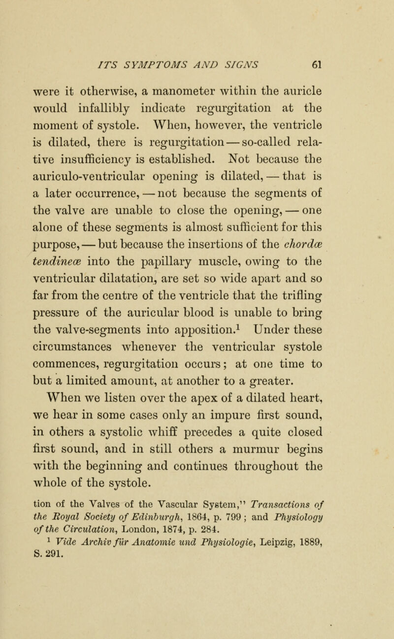 were it otherwise, a manometer within the auricle would infallibly indicate regurgitation at the moment of systole. When, however, the ventricle is dilated, there is regurgitation — so-called rela- tive insufficiency is established. Not because the auriculo-ventricular opening is dilated, — that is a later occurrence, — not because the segments of the valve are unable to close the opening, — one alone of these segments is almost sufficient for this purpose, — but because the insertions of the chordce tendinecB into the papillary muscle, owing to the ventricular dilatation, are set so wide apart and so far from the centre of the ventricle that the trifling pressure of the auricular blood is unable to bring the valve-segments into apposition.^ Under these circumstances whenever the ventricular systole commences, regurgitation occurs; at one time to but a limited amount, at another to a greater. When we listen over the apex of a dilated heart, we hear in some cases only an impure first sound, in others a systolic whiff precedes a quite closed first sound, and in still others a murmur begins with the beginning and continues throughout the whole of the systole. tion of the Yalves of the Vascular System, Transactions of the Hoyal Society of Edinburgh^ 1864, p. 799; and Physiology of the Circulation, London, 1874, p. 284. ^ Vide Archiv filr Anatomic und Physiologic, Leipzig, 1889, S. 291.