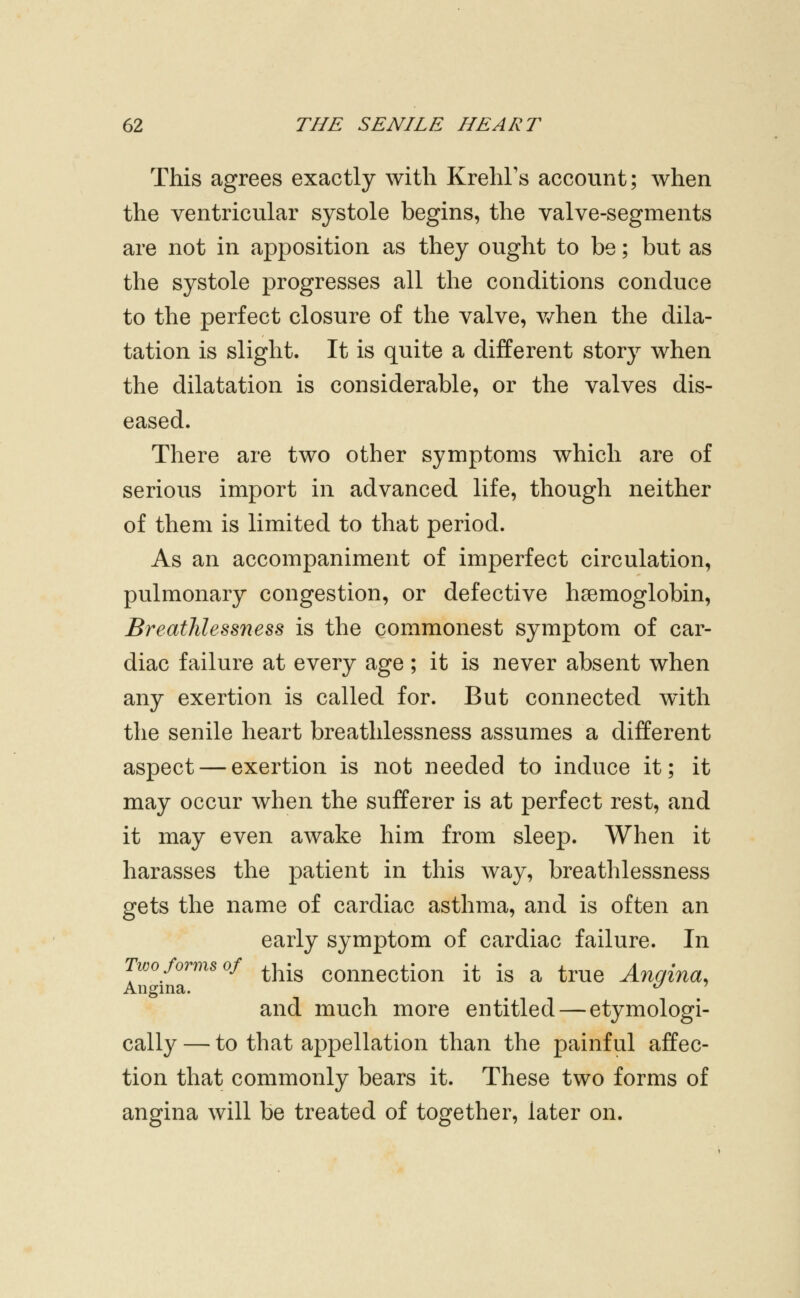 This agrees exactly with Krehl's account; when the ventricular systole begins, the valve-segments are not in apposition as they ought to be; but as the systole progresses all the conditions conduce to the perfect closure of the valve, v/hen the dila- tation is slight. It is quite a different story when the dilatation is considerable, or the valves dis- eased. There are two other symptoms which are of serious import in advanced life, though neither of them is limited to that period. As an accompaniment of imperfect circulation, pulmonary congestion, or defective haemoglobin, Breathlessness is the commonest symptom of car- diac failure at every age ; it is never absent when any exertion is called for. But connected with the senile heart breathlessness assumes a different aspect — exertion is not needed to induce it; it may occur when the sufferer is at perfect rest, and it may even awake him from sleep. When it harasses the patient in this way, breathlessness gets the name of cardiac asthma, and is often an early symptom of cardiac failure. In Two forms of ^j^-^ connection it is a true Angina, Angina. ^ ' and much more entitled — etymologi- cally — to that appellation than the painful affec- tion that commonly bears it. These two forms of angina will be treated of together, later on.