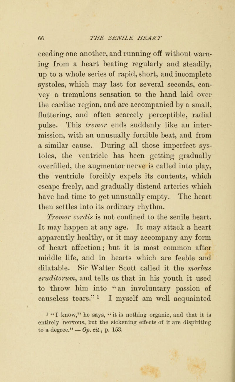 ceeding one another, and running off without warn- ing from a heart beating regularly and steadily, up to a whole series of rapid, short, and incomplete systoles, which may last for several seconds, con- vey a tremulous sensation to the hand laid over the cardiac region, and are accompanied by a small, fluttering, and often scarcely perceptible, radial pulse. This tremor ends suddenly like an inter- mission, with an unusually forcible beat, and from a similar cause. During all those imperfect sys- toles, the ventricle has been getting gradually overfilled, the augmentor nerve is called into play, the ventricle forcibly expels its contents, which escape freely, and gradually distend arteries which have had time to get unusually empty. The heart then settles into its ordinary rhythm. Tremor cordis is not confined to the senile heart. It may happen at any age. It may attack a heart apparently healthy, or it may accompany any form of heart affection; but it is most common after middle life, and in hearts which are feeble and dilatable. Sir Walter Scott called it the morbus eruditorum^ and tells us that in his youth it used to throw him into ''an involuntary passion of causeless tears. ^ I myself am well acquainted 1 I know, he says, ** it is nothing organic, and that it is entirely nervous, but the sickening effects of it are dispiriting to a degree. — Op. cit^ p. 153,