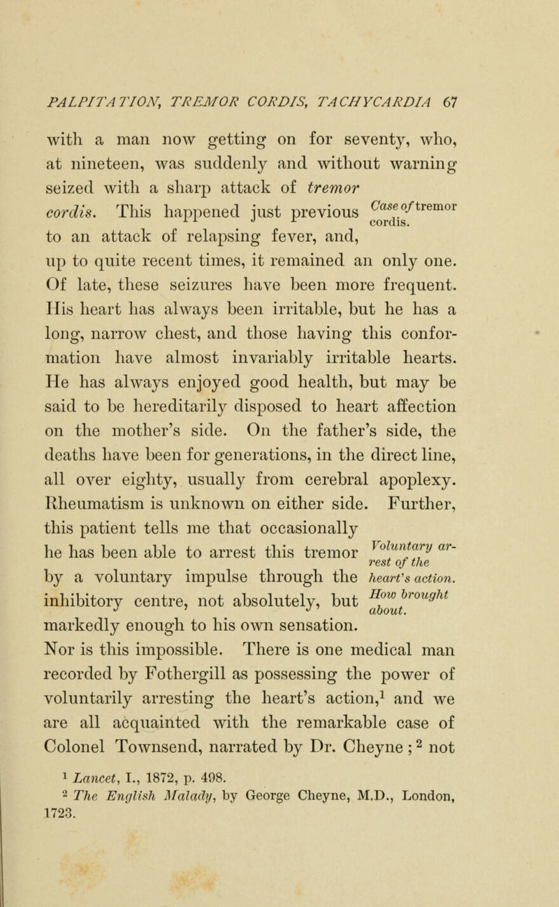 with a man now getting on for seventy, who, at nineteen, was suddenly and without warning seized with a sharp attack of tremor cordis. This happened iust previous ^««f/^/tremor ^ ^ ^ ^ cordis. to an attack of relapsing fever, and, up to quite recent times, it remained an only one. Of late, these seizures have been more frequent. His heart has always been irritable, but he has a long, narrow chest, and those having this confor- mation have almost invariably irritable hearts. He has always enjoyed good health, but may be said to be hereditarily disposed to heart affection on the mother's side. On the father's side, the deaths have been for generations, in the direct line, all over eighty, usually from cerebral apoplexy. Rheumatism is unknown on either side. Further, this patient tells me that occasionally he has been able to arrest this tremor ^'^^^^^y «^'- rest of the by a voluntary impulse through the heart's action. inhibitory centre, not absolutely, but f^^J'''''^^^ markedly enough to his own sensation. Nor is this impossible. There is one medical man recorded by Fothergill as possessing the power of voluntarily arresting the heart's action,^ and we are all acquainted with the remarkable case of Colonel Townsend, narrated by Dr. Cheyne ; ^ not 1 Lancet, I., 1872, p. 498. 2 The English Malady, by George Cheyne, M.D., London, 1723.