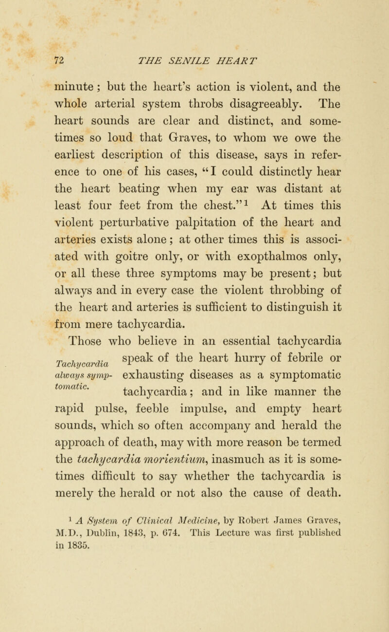 minute ; but the heart's action is violent, and the whole arterial system throbs disagreeably. The heart sounds are clear and distinct, and some- times so loud that Graves, to whom we owe the earliest description of this disease, says in refer- ence to one of his cases,  I could distinctly hear the heart beating when my ear was distant at least four feet from the chest. ^ At times this violent perturbative palpitation of the heart and arteries exists alone; at other times this is associ- ated with goitre only, or with exopthalmos only, or all these three symptoms may be present; but always and in every case the violent throbbing of the heart and arteries is sufficient to distinguish it from mere tachycardia. Those who believe in an essential tachycardia ^ , ,. speak of the heart hurry of febrile or Tachycardia ^ 'J always symp- exhausting diseases as a symptomatic tomatic. tachycardia; and in like manner the rapid pulse, feeble impulse, and empty heart sounds, which so often accompany and herald the approach of death, may with more reason be termed the tachycardia morientium^ inasmuch as it is some- times difficult to say whether the tachycardia is merely the herald or not also the cause of death. 1 A System of Clinical Medicine, by Robert James Graves, M.D., Dublin, 1843, p. 074. This Lecture was first published in 1835.