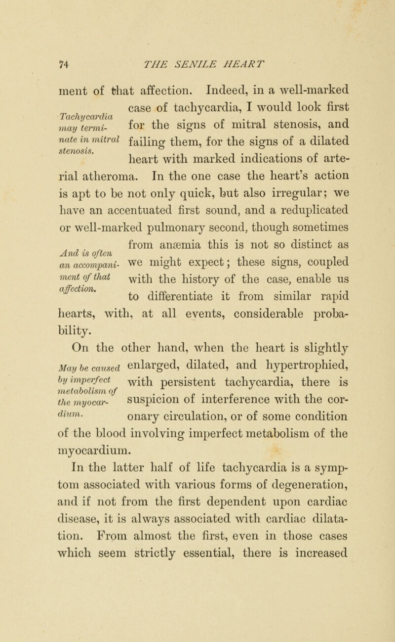 inent of that affection. Indeed, in a well-marked case of tachycardia, I would look first Tachycardia . ^, . p •. i . • j may termi- ^OY the Signs 01 mitral stenosis, and nate in mitral failing them, for the signs of a dilated heart with marked indications of arte- rial atheroma. In the one case the heart's action is apt to be not only quick, but also irregular; we have an accentuated first sound, and a reduplicated or well-marked pulmonary second, though sometimes from anaemia this is not so distinct as A-Tid is oftoz anaccompani- we might expect; these signs, coupled mentofthat ^^ii\l the history of the case, enable us to differentiate it from similar rapid hearts, with, at all events, considerable proba- bility. On the other hand, when the heart is slightly May be caused enlarged, dilated, and hypertrophied, by imperfect ^j^h persistent tachycardia, there is metabolism of . . . t i the myocar- suspicion 01 mteriercnce with the cor- dhim. onary circulation, or of some condition of the blood involving imperfect metabolism of the myocardium. In the latter half of life tachycardia is a symp- tom associated with various forms of degeneration, and if not from the first dependent upon cardiac disease, it is always associated with cardiac dilata- tion. From almost the first, even in those cases which seem strictly essential, there is increased