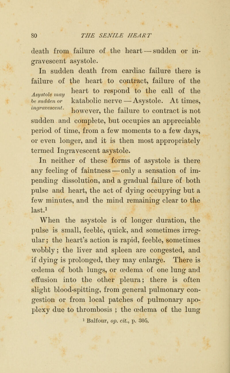 death from failure of the heart — sudden or in- gravescent asystole. In sudden death from cardiac failure there is failure of the heart to contract, failure of the , ■ , heart to respond to the call of the Asystole may ^ be sudden or katabolic nervc —Asystole. At times, ingravesceuL however, the failure to contract is not sudden and complete, but occupies an appreciable period of time, from a few moments to a few days, or even longer, and it is then most appropriately termed Ingravescent asystole. In neither of these forms of asystole is there any feeling of faintness — only a sensation of im- pending dissolution, and a gradual failure of both pulse and heart, the act of dying occupying but a few minutes, and the mind remaining clear to the last.i When the asystole is of longer duration, the pulse is small, feeble, quick, and sometimes irreg- ular ; the heart's action is rapid, feeble, sometimes wobbly; the liver and spleen are congested, and if dying is prolonged, they may enlarge. There is oedema of both lungs, or oedema of one lung and effusion into the other pleura; there is often slight blood-spitting, from general pulmonary con- gestion or from local patches of pulmonary apo- plexy due to thrombosis ; the oedema of the lung 1 Balfour, op. cit.^ p. 305.