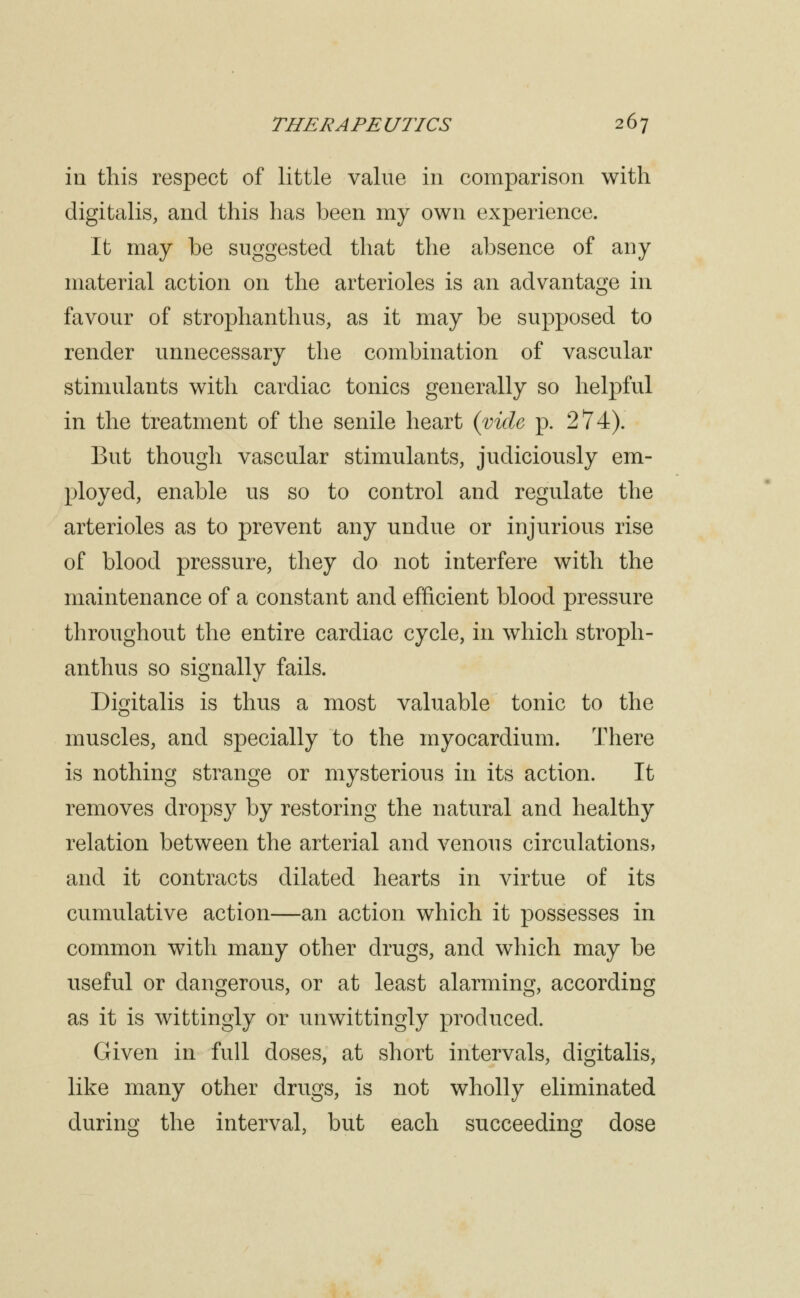 in this respect of little value in comparison with digitalis, and this has been my own experience. It may be suggested that the absence of any material action on the arterioles is an advantage in favour of strophanthus, as it may be supposed to render unnecessary the combination of vascular stimulants with cardiac tonics generally so helpful in the treatment of the senile heart {vide p. 274). But though vascular stimulants, judiciously em- ployed, enable us so to control and regulate the arterioles as to prevent any undue or injurious rise of blood pressure, they do not interfere with the maintenance of a constant and efficient blood pressure throughout the entire cardiac cycle, in which stroph- anthus so signally fails. Digitalis is thus a most valuable tonic to the muscles, and specially to the myocardium. There is nothing strange or mysterious in its action. It removes drops}^ by restoring the natural and healthy relation between the arterial and venous circulations, and it contracts dilated hearts in virtue of its cumulative action—an action which it possesses in common with many other drugs, and which may be useful or dangerous, or at least alarming, according as it is wittingly or unwittingly produced. Given in full doses, at short intervals, digitalis, like many other drugs, is not wholly eliminated during the interval, but each succeeding dose