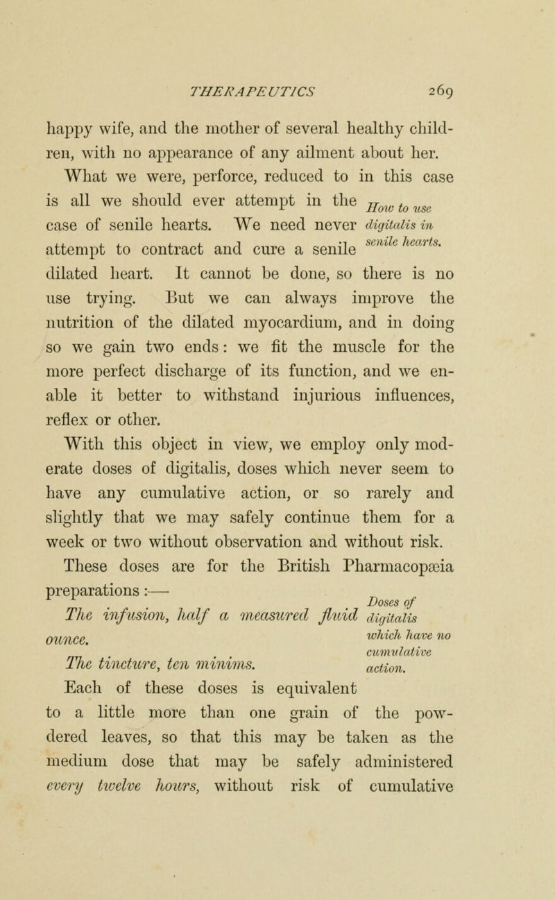 happy wife, and the mother of several healthy child- ren, with no appearance of any ailment about her. What we were, perforce, reduced to in this case is all we should ever attempt in the jj-^^^ ^^ ^^^ case of senile hearts. We need never digitalis in attempt to contract and cure a senile ^^^^^^ ^'^^'^^^* dilated heart. It cannot be done, so there is no use trying. But we can always improve the nutrition of the dilated myocardium, and in doing so we gain two ends: we fit the muscle for the more perfect discharge of its function, and we en- able it better to withstand injurious influences, reflex or other. With this object in view, we employ only mod- erate doses of digitalis, doses which never seem to have any cumulative action, or so rarely and slightly that we may safely continue them for a week or two without observation and without risk. These doses are for the British Pharmacopaeia preparations:— Loses of The infusion, half a measured fluid digitalis ounce which have no , , . cumulative The tincture, ten minims. action. Each of these doses is equivalent to a little more than one grain of the pow- dered leaves, so that this may be taken as the medium dose that may be safely administered every twelve hours, without risk of cumulative