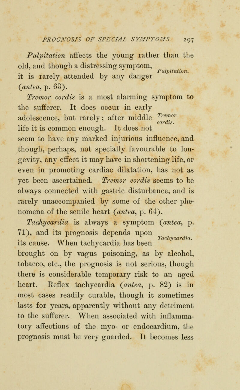 Palpitation affects the young rather than the old, and thousfh a distressing symptom, ^ 1111 Palpitation, it is rarely attended by any danger (antea^ p. 63). Tremor cordis is a most alarming symptom to the sufferer. It does occur in early adolescence, but rarely; after middle ^^'^^^^' •^ cordis. life it is common enough. It does not seem to have any marked injurious influence, and though, perhaps, not specially favourable to lon- gevity, any effect it may have in shortening life, or even in promoting cardiac dilatation, has not as yet been ascertained. Tremor cordis seems to be always connected with gastric disturbance, and is rarely unaccompanied by some of the other phe- nomena of the senile heart (^antea^ p. 64). Tachycardia is always a symptom (antea^ p. 71), and its prognosis depends upon Tachycardia. its cause. Vv lien tachj^cardia has been brought on by vagus poisoning, as by alcohol, tobacco, etc., the prognosis is not serious, though there is considerable temporary risk to an aged heart. Reflex tachycardia (antea^ p. 82) is in most cases readily curable, though it sometimes lasts for years, apparently without any detriment to the sufferer. When associated with inflamma- tory affections of the myo- or endocardium, the prognosis must be very guarded. It becomes less