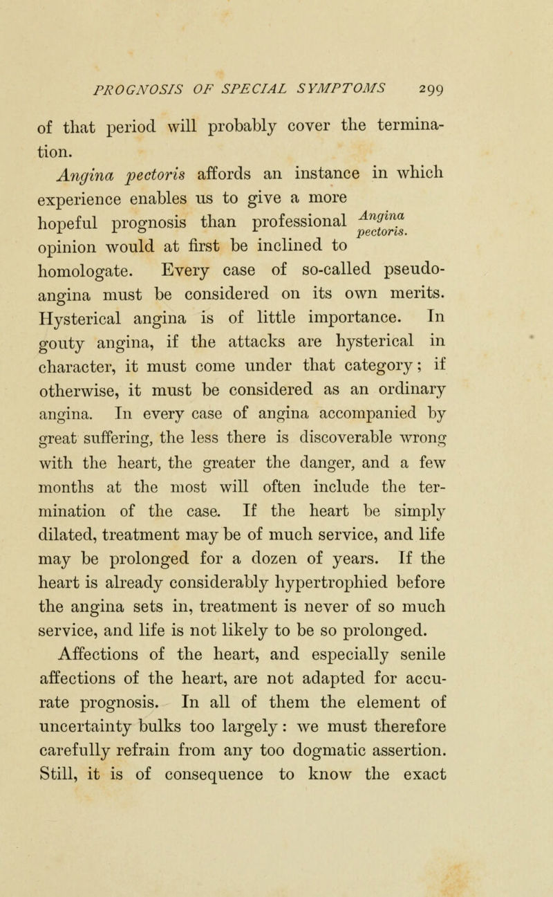 of that period will probably cover the termina- tion. Angina pectoris affords an instance in which experience enables us to give a more hopeful prognosis than professional ^^^^^^^ opinion would at first be inclined to homologate. Every case of so-called pseudo- angina must be considered on its own merits. Hysterical angina is of little importance. In gouty angina, if the attacks are hysterical in character, it must come under that category; if otherwise, it must be considered as an ordinary angina. In every case of angina accompanied by great suffering, the less there is discoverable wrong with the heart, the greater the danger, and a few months at the most will often include the ter- mination of the case. If the heart be simply dilated, treatment may be of much service, and life may be prolonged for a dozen of years. If the heart is already considerably hypertrophied before the angina sets in, treatment is never of so much service, and life is not likely to be so prolonged. Affections of the heart, and especially senile affections of the heart, are not adapted for accu- rate prognosis. In all of them the element of uncertainty bulks too largely: we must therefore carefully refrain from any too dogmatic assertion. Still, it is of consequence to know the exact