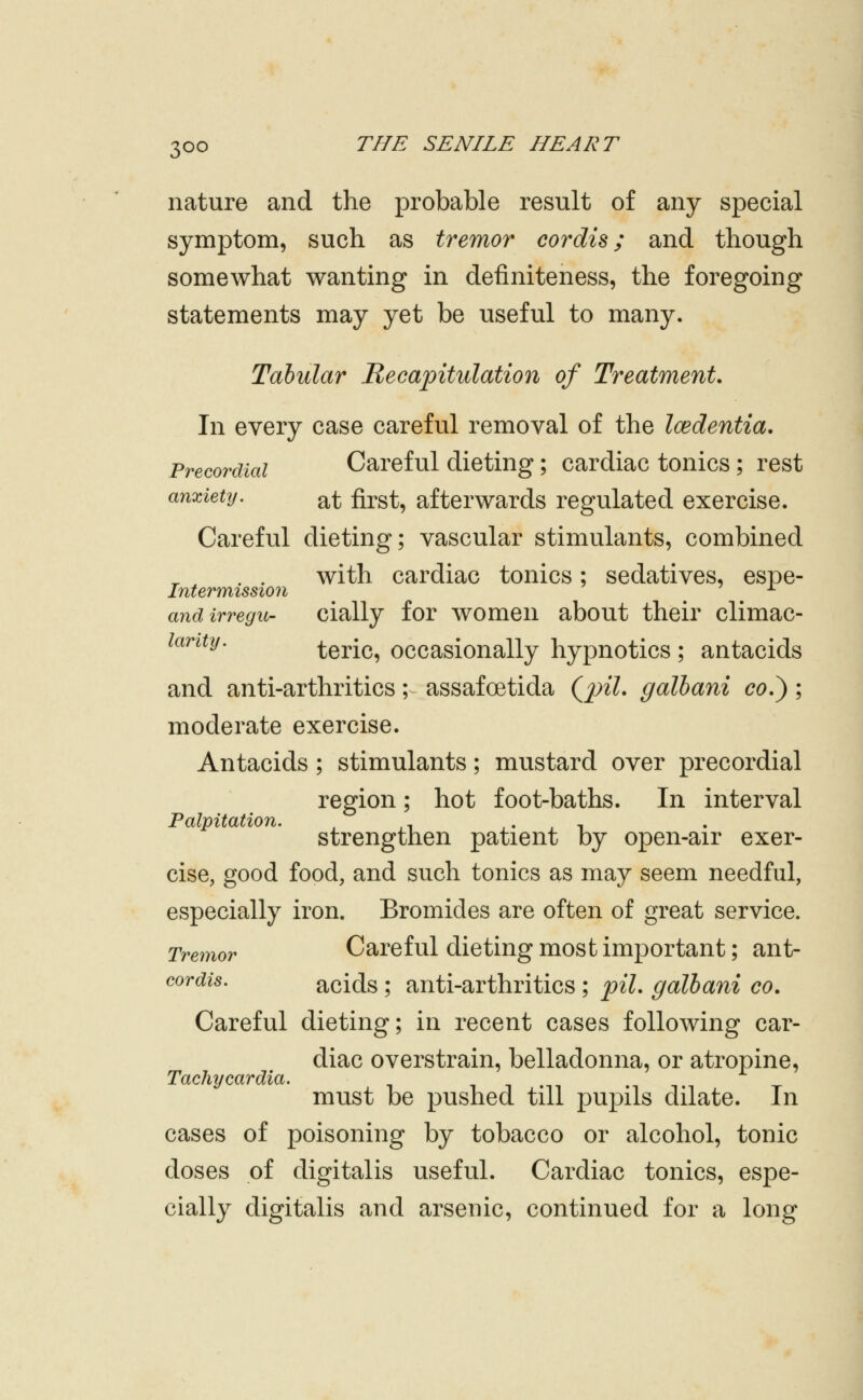 nature and the probable result of any special symptom, such as tremor cordis; and though somewhat wanting in definiteness, the foregoing statements may yet be useful to many. Tabular Recapitulation of Treatment. In every case careful removal of the Icedentia. Precordial Careful dieting; cardiac tonics; rest anxietij. ^t first, afterwards regulated exercise. Careful dieting; vascular stimulants, combined . . with cardiac tonics; sedatives, espe- Intermission ^ -^ andirregu- cially for women about their climac- lantij. teric, occasionally hypnotics ; antacids and anti-arthritics; assafoetida (^piL galhani co.^; moderate exercise. Antacids; stimulants; mustard over precordial region; hot foot-baths. In interval Palpitation. , . , - , -, strengthen patient by open-air exer- cise, good food, and such tonics as may seem needful, especially iron. Bromides are often of great service. Tremor Careful dieting most important; ant- cordis. acids; anti-arthritics ; piL galhani co. Careful dieting; in recent cases following car- diac overstrain, belladonna, or atropine, Tachycardia^ must be pushed till pupils dilate. In cases of poisoning by tobacco or alcohol, tonic doses of digitalis useful. Cardiac tonics, espe- cially digitalis and arsenic, continued for a long