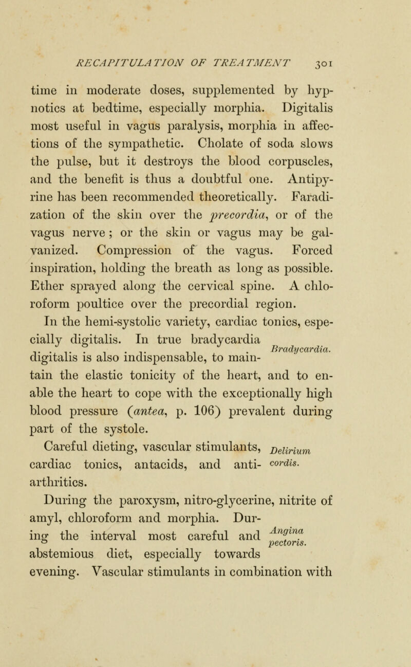 time in moderate doses, supplemented by hyp- notics at bedtime, especially morphia. Digitalis most useful in vagus paralysis, morphia in affec- tions of the sympathetic. Cholate of soda slows the pulse, but it destroys the blood corpuscles, and the benefit is thus a doubtful one. Antipy- rine has been recommended theoretically. Faradi- zation of the skin over the precordial or of the vagus nerve ; or the skin or vagus may be gal- vanized. Compression of the vagus. Forced inspiration, holding the breath as long as possible. Ether sprayed along the cervical spine. A chlo- roform poultice over the precordial region. In the hemi-systolic variety, cardiac tonics, espe- cially digitalis. In true bradycardia digitalis IS also indispensable, to main- tain the elastic tonicity of the heart, and to en- able the heart to cope with the exceptionally high blood pressure (antea^ p. 106) prevalent during part of the systole. Careful dieting, vascular stimulants. Delirium cardiac tonics, antacids, and anti- cordis. arthritics. During the paroxysm, nitro-glycerine, nitrite of amyl, chloroform and morphia. Dur- ing^ the interval most careful and ^^^^^f ^ pectoris. abstemious diet, especially towards evening. Vascular stimulants in combination with