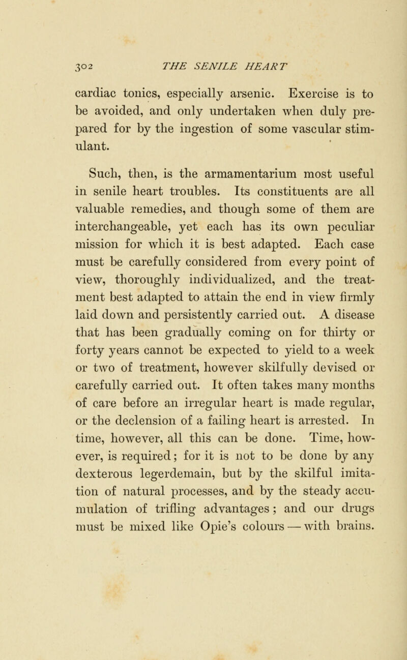 cardiac tonics, especially arsenic. Exercise is to be avoided, and only undertaken when duly pre- pared for by the ingestion of some vascular stim- ulant. Such, then, is the armamentarium most useful in senile heart troubles. Its constituents are all valuable remedies, and though some of them are interchangeable, yet each has its own peculiar mission for which it is best adapted. Each case must be carefully considered from every point of view, thoroughly individualized, and the treat- ment best adapted to attain the end in view firmly laid down and persistently carried out. A disease that has been gradually coming on for thirty or forty years cannot be expected to yield to a week or two of treatment, however skilfully devised or carefully carried out. It often takes many months of care before an irregular heart is made regular, or the declension of a failing heart is arrested. In time, however, all this can be done. Time, how- ever, is required; for it is not to be done by any dexterous legerdemain, but by the skilful imita- tion of natural processes, and by the steady accu- mulation of trifling advantages; and our drugs must be mixed like Opie's colours — with brains.