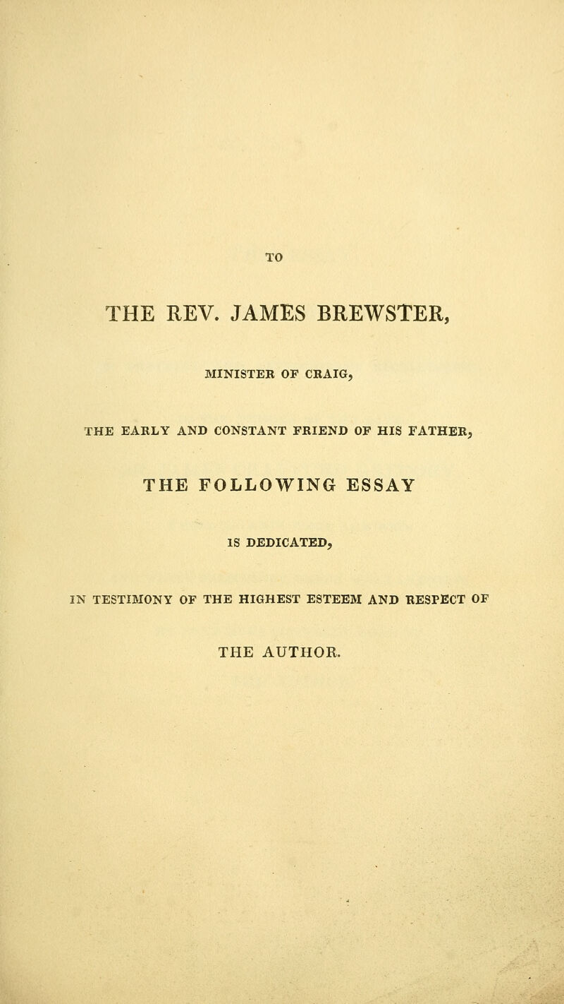 TO THE REV. JAMES BREWSTER, MINISTEB OF CRAIG, THE EARLY AND CONSTANT FRIEND OF HIS FATHER, THE FOLLOWING ESSAY IS DEDICATED, IN TESTIMONY OF THE HIGHEST ESTEEM AND RESPECT OF THE AUTHOR.