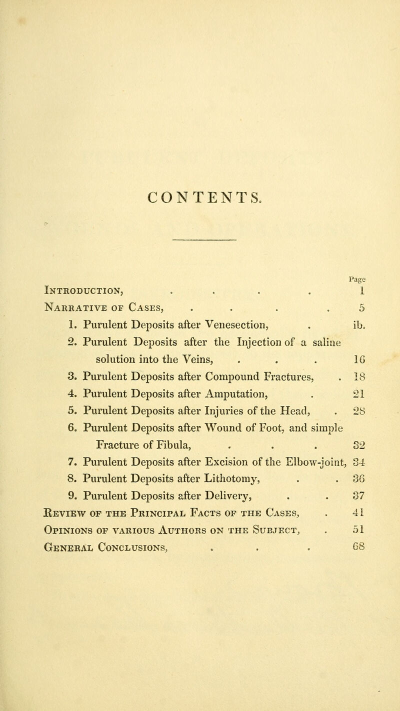 CONTENTS. Page Introduction, .... 1 Narrative of Cases, ... .5 1. Purulent Deposits after Venesection, . ib, 2. Purulent Deposits after the Injection of a saline solution into the Veins, . . . 16 3. Purulent Deposits after Compound Fractures, . 18 4. Purulent Deposits after Amputation, . 21 5. Purulent Deposits after Injuries of the Head, . 28 6. Purulent Deposits after Wound of Foot, and simple Fracture of Fibula, 82 7. Purulent Deposits after Excision of the Elbow-joint, 84 8. Purulent Deposits after Lithotomy, . . 86 9. Purulent Deposits after Delivery, . . 87 Review of the Principal Facts of the Cases, . 41 Opinions of various Authors on the Subject, . 51 General Conclusions, „ .68