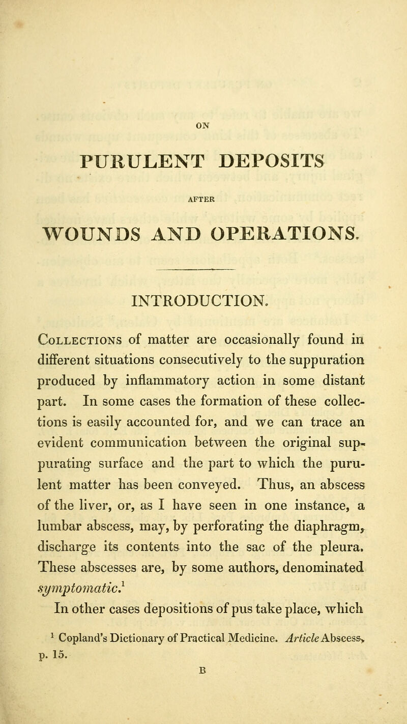 ON PURULENT DEPOSITS WOUNDS AND OPERATIONS, INTRODUCTION. Collections of matter are occasionally found in different situations consecutively to the suppuration produced by inflammatory action in some distant part. In some cases the formation of these collec- tions is easily accounted for, and we can trace an evident communication between the original sup- purating surface and the part to which the puru- lent matter has been conveyed. Thus, an abscess of the liver, or, as I have seen in one instance, a lumbar abscess, may, by perforating the diaphragm^ discharge its contents into the sac of the pleura. These abscesses are, by some authors, denominated symptomatic} In other cases depositions of pus take place, which 1 Copland's Dictionary of Practical Medicine. Article Abscess> p. 15.