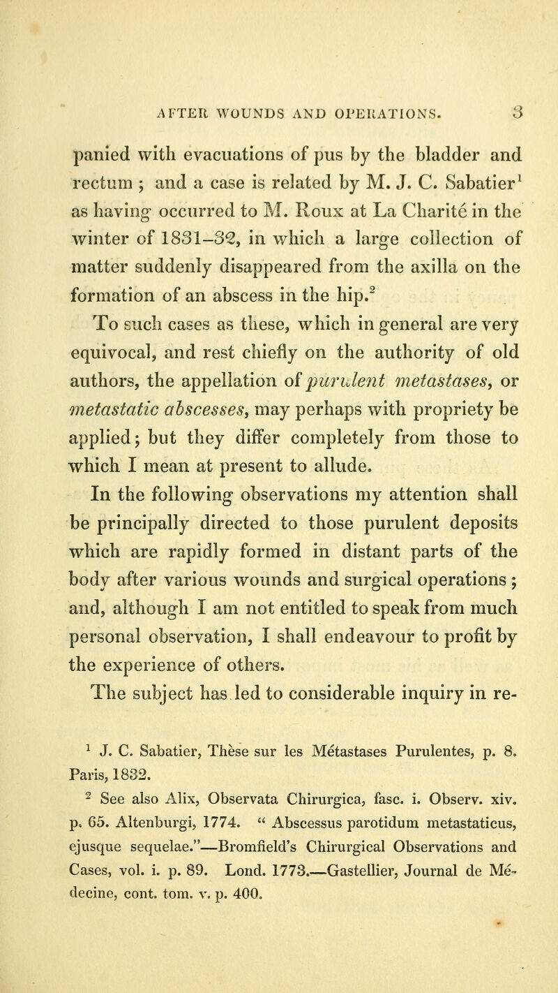 panied with evacuations of pus by the bladder and rectum ; and a case is related by M. J. C. Sabatier1 as having occurred to M, Roux at La Charite in the winter of 1831-82, in which a large collection of matter suddenly disappeared from the axilla on the formation of an abscess in the hip.2 To such cases as these, which in general are very equivocal, and rest chiefly on the authority of old authors, the appellation of purulent metastases, or metastatic abscesses, may perhaps with propriety be applied; but they differ completely from those to which I mean at present to allude. In the following observations my attention shall be principally directed to those purulent deposits which are rapidly formed in distant parts of the body after various wounds and surgical operations; and, although I am not entitled to speak from much personal observation, I shall endeavour to profit by the experience of others. The subject has led to considerable inquiry in re- 1 J. C. Sabatier, These sur les Metastases Purulentes, p. 8. Paris, 1832. 2 See also Alix, Observata Chirurgica, fasc. i. Observ. xiv. p, 65. Altenburgi, 1774.  Abscessus parotidum metastaticus, ej usque sequelae.—Bromfield's Chirurgical Observations and Cases, vol. i. p. 89. Lond. 1773 Gastellier, Journal de Me- decine, cont. torn. v. p. 400.