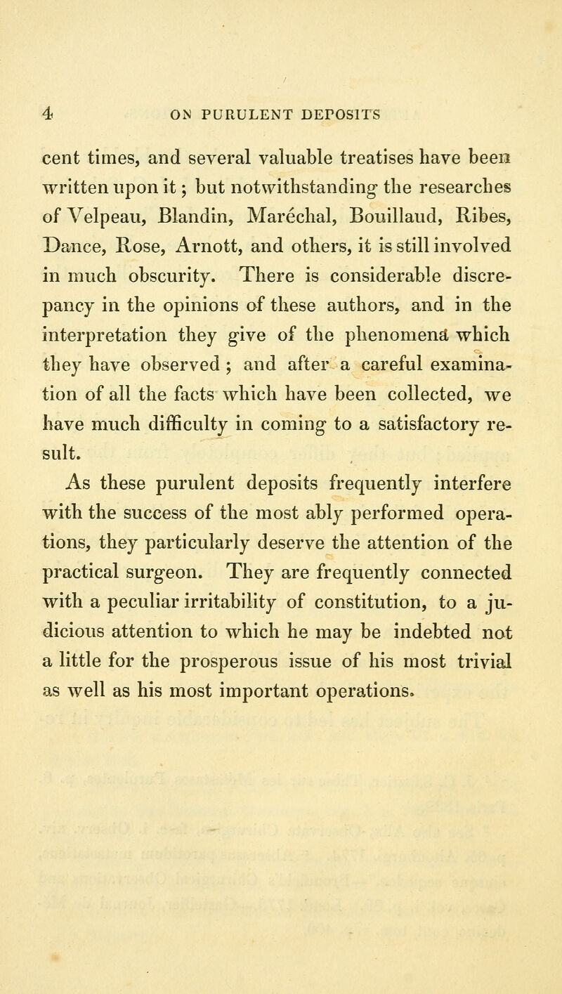 cent times, and several valuable treatises have been written upon it; but notwithstanding- the researches of Velpeau, Blandin, Marechal, Bouillaud, Ribes, Dance, Rose, Arnott, and others, it is still involved in much obscurity. There is considerable discre- pancy in the opinions of these authors, and in the interpretation they give of the phenomena which they have observed ; and after a careful examina- tion of all the facts which have been collected, we have much difficulty in coming to a satisfactory re- sult. As these purulent deposits frequently interfere with the success of the most ably performed opera- tions, they particularly deserve the attention of the practical surgeon. They are frequently connected with a peculiar irritability of constitution, to a ju- dicious attention to which he may be indebted not a little for the prosperous issue of his most trivial as well as his most important operations.