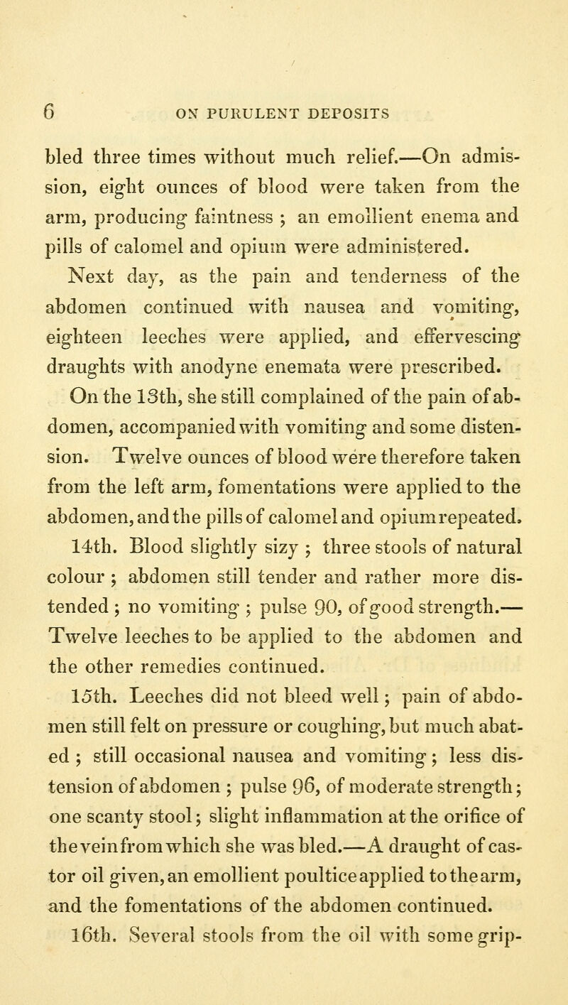 bled three times without much relief.—On admis- sion, eight ounces of blood were taken from the arm, producing faintness ; an emollient enema and pills of calomel and opium were administered. Next day, as the pain and tenderness of the abdomen continued with nausea and vomiting, eighteen leeches were applied, and effervescing draughts with anodyne enemata were prescribed. On the 13th, she still complained of the pain of ab- domen, accompanied with vomiting and some disten- sion. Twelve ounces of blood were therefore taken from the left arm, fomentations were applied to the abdomen, and the pills of calomel and opium repeated. 14th. Blood slightly sizy ; three stools of natural colour ; abdomen still tender and rather more dis- tended ; no vomiting ; pulse 90, of good strength.— Twelve leeches to be applied to the abdomen and the other remedies continued. 15th. Leeches did not bleed well; pain of abdo- men still felt on pressure or coughing, but much abat- ed ; still occasional nausea and vomiting; less dis- tension of abdomen ; pulse 96, of moderate strength; one scanty stool; slight inflammation at the orifice of the vein from which she was bled.—A draught of cas- tor oil given, an emollient poultice applied to the arm, and the fomentations of the abdomen continued. 16th. Several stools from the oil with some grip-