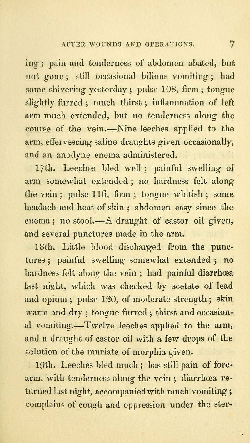 ing; pain and tenderness of abdomen abated, but not gone ; still occasional bilious vomiting-; had some shivering yesterday; pulse 108, firm ; tongue slightly furred ; much thirst; inflammation of left arm much extended, but no tenderness along the course of the vein.—Nine leeches applied to the arm, effervescing saline draughts given occasionally, and an anodyne enema administered. 17th. Leeches bled well; painful swelling of arm somewhat extended ; no hardness felt along the vein ; pulse 116, firm ; tongue whitish ; some headach and heat of skin ; abdomen easy since the enema 5 no stool.—A draught of castor oil given, and several punctures made in the arm. 18th. Little blood discharged from the punc- tures ; painful swelling somewhat extended ; no hardness felt along the vein ; had painful diarrhoea last night, which was checked by acetate of lead and opium ; pulse 120, of moderate strength; skin warm and dry ; tongue furred; thirst and occasion- al vomiting.-—Twelve leeches applied to the arm, and a draught of castor oil with a few drops of the solution of the muriate of morphia given. 19th. Leeches bled much ; has still pain of fore- arm, with tenderness along the vein ; diarrhoea re- turned last night, accompanied with much vomiting; complains of cough and oppression under the ster-