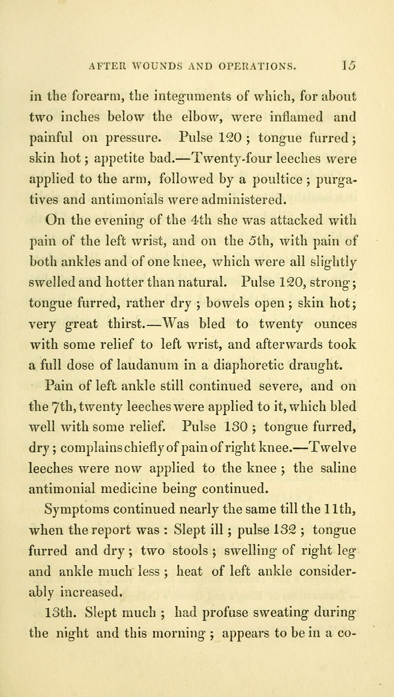 in the forearm, the integuments of which, for about two inches below the elbow, were inflamed and painful on pressure. Pulse 1£0 ; tongue furred; skin hot; appetite bad.—Twenty-four leeches were applied to the arm, followed by a poultice ; purga- tives and antimonials were administered. On the evening of the 4th she was attacked with pain of the left wrist, and on the 5th, with pain of both ankles and of one knee, which were all slightly swelled and hotter than natural. Pulse 120, strong; tongue furred, rather dry ; bowels open; skin hot; very great thirst.—Was bled to twenty ounces with some relief to left wrist, and afterwards took a full dose of laudanum in a diaphoretic draught. Pain of left ankle still continued severe, and on the 7th, twenty leeches were applied to it, which bled well with some relief. Pulse 130 ; tongue furred, dry; complains chiefly of pain of right knee.—Twelve leeches were now applied to the knee ; the saline antimonial medicine being continued. Symptoms continued nearly the same till the 11th, when the report was : Slept ill; pulse 132 ; tongue furred and dry; two stools ; swelling of right leg and ankle much less ; heat of left ankle consider- ably increased, loth. Slept much ; had profuse sweating during the night and this morning ; appears to be in a co-